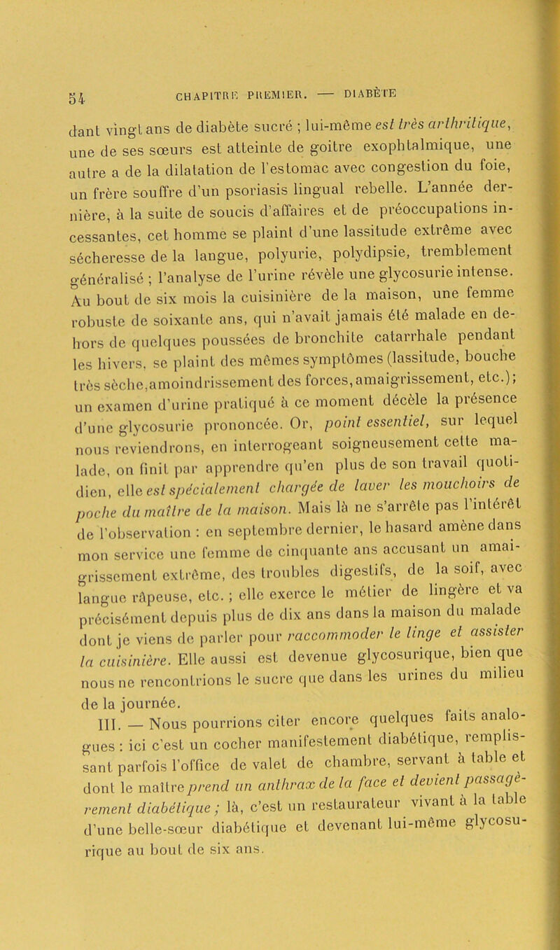 dant vingt ans de diabète sucré ; lui-même est très arthritique, une de ses sœurs est atteinte de goitre exophtalmique, une autre a de la dilatation de l'estomac avec congestion du foie, un frère souffre d’un psoriasis lingual rebelle. L’année der- nière, à la suite de soucis d’affaires et de préoccupations in- cessantes, cet homme se plaint d’une lassitude extrême avec sécheresse de la langue, polyurie, polydipsie, tremblement généralisé ; l’analyse de l’urine révèle une glycosurie intense. Au bout de six mois la cuisinière de la maison, une femme robuste de soixante ans, qui n’avait jamais été malade en de- hors de quelques poussées de bronchite catarrhale pendant les hivers, se plaint des mêmes symptômes (lassitude, bouche très sèche,amoindrissement des forces,amaigrissement, etc.); un examen d’urine pratiqué à ce moment décèle la présence d’une glycosurie prononcée. Or, point essentiel, sut lequel nous reviendrons, en interrogeant soigneusement celte ma- lade, on finit par apprendre qu’en plus de son travail quoti- dien, elle est spécialement chargée cle laver les mouchoirs de poche du maître de la maison. Mais là ne s’arrête pas l’intérêt de l’observation : en septembre dernier, le hasard amène dans mon service une femme de cinquante ans accusant un amai- grissement extrême, des troubles digestifs, de la soif, avec langue râpeuse, etc. ; elle exerce le métier de lingère et va précisément depuis plus de dix ans dans la maison du malade dont je viens de parler pour raccommoder le linge et assister la cuisinière. Elle aussi est devenue glycosurique, bien que nous ne rencontrions le sucre que dans les urines du milieu de la journée. . III. — Nous pourrions citer encore quelques faits analo- gues : ici c’est un cocher manifestement diabétique, remplis- sant parfois l’office de valet de chambre, servant à table et dont le maître prend un anthrax de la face et devient passagè- rement diabétique ; là, c’est un restaurateur vivant à la table d’une belle-sœur diabétique et devenant lui-même glycosu- rique au bout de six ans.