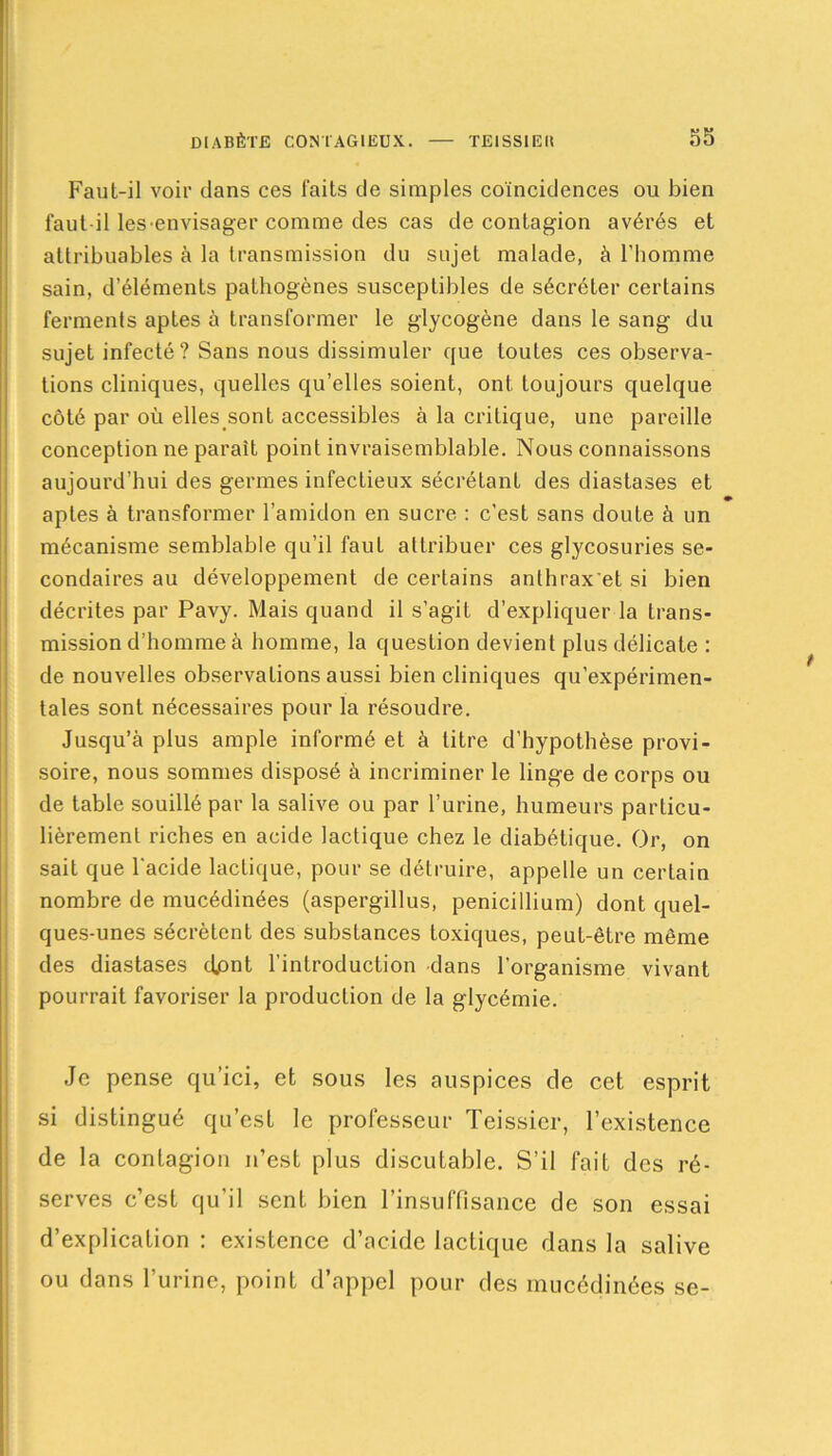 Faut-il voir dans ces faits de simples coïncidences ou bien faut-il lesenvisager comme des cas de contagïon avérés et attribuables à la transmission du sujet malade, à l’homme sain, d’éléments pathogènes susceptibles de sécréter certains ferments aptes à transformer le glycogène dans le sang du sujet infecté? Sans nous dissimuler que toutes ces observa- tions cliniques, quelles qu’elles soient, ont toujours quelque côté par où elles.sont accessibles à la critique, une pareille conception ne paraît point invraisemblable. Nous connaissons aujourd’hui des germes infectieux sécrétant des diastases et aptes à transformer l’amidon en sucre : c’est sans doute à un mécanisme semblable qu’il faut attribuer ces glycosuries se- condaires au développement de certains anthrax'et si bien décrites par Pavy. Mais quand il s’agit d’expliquer la trans- mission d’homme à homme, la question devient plus délicate : de nouvelles observations aussi bien cliniques qu’expérimen- tales sont nécessaires pour la résoudre. Jusqu’à plus ample informé et à titre d’hypothèse provi- soire, nous sommes disposé à incriminer le linge de corps ou de table souillé par la salive ou par l’urine, humeurs particu- lièrement riches en acide lactique chez le diabétique. Or, on sait que l'acide lactique, pour se détruire, appelle un certain nombre de mucédinées (aspergillus, pénicillium) dont quel- ques-unes sécrètent des substances toxiques, peut-être même des diastases djont l’introduction dans l’organisme vivant pourrait favoriser la production de la glycémie. Je pense qu’ici, et sous les auspices de cet esprit si distingué qu’est le professeur Teissier, l’existence de la contagion n’est plus discutable. S’il fait des ré- serves c’est qu'il sent bien l’insuffisance de son essai d’explication : existence d’acide lactique dans la salive ou dans l’urine, point d’appel pour des mucédinées se-