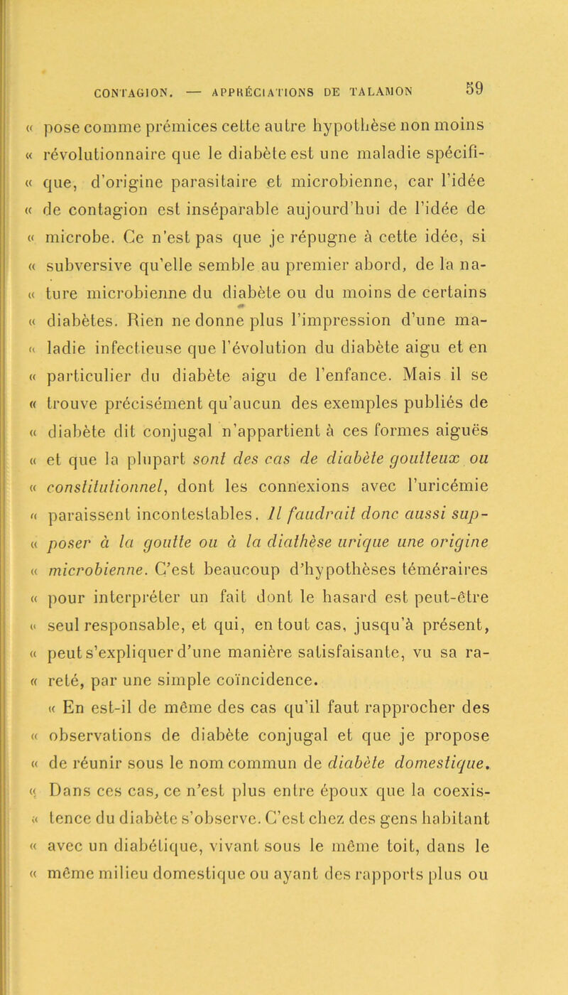 CONTAGION. APPKÉCIAT'IONS DE TALAMON « pose comme prémices cette autre hypothèse non moins « révolutionnaire que le diabète est une maladie spécifi- « que, d’origine parasitaire et microbienne, car l’idée « de contagion est inséparable aujourd’hui de l’idée de « microbe. Ce n’est pas que je répugne à cette idée, si « subversive qu’elle semble au premier abord, de la na- « ture microbienne du diabète ou du moins de certains « diabètes. Rien ne donne plus l’impression d’une ma- « ladie infectieuse que l’évolution du diabète aigu et en « particulier du diabète aigu de l’enfance. Mais il se « trouve précisément qu’aucun des exemples publiés de « diabète dit conjugal n'appartient à ces formes aiguës « et que la plupart sont des cas de diabète goutteux ou « constitutionnel, dont les connexions avec l’uricémie « paraissent incontestables. Il faudrait donc aussi sup- « poser à la goutte ou à la diathèse urique une origine « microbienne. C’est beaucoup d’hypothèses téméraires « pour interpréter un fait dont le hasard est peut-être i< seul responsable, et qui, en tout cas, jusqu’à présent, « peut s’expliquer d’une manière satisfaisante, vu sa ra- « reté, par une simple coïncidence. « En est-il de môme des cas qu’il faut rapprocher des (( observations de diabète conjugal et que je propose « de réunir sous le nom commun de diabète domestique. « Dans ces cas, ce n’est plus entre époux que la coexis- « tence du diabète s’observe. C’est chez des gens habitant « avec un diabétique, vivant sous le même toit, dans le « même milieu domestique ou ayant des rapports plus ou