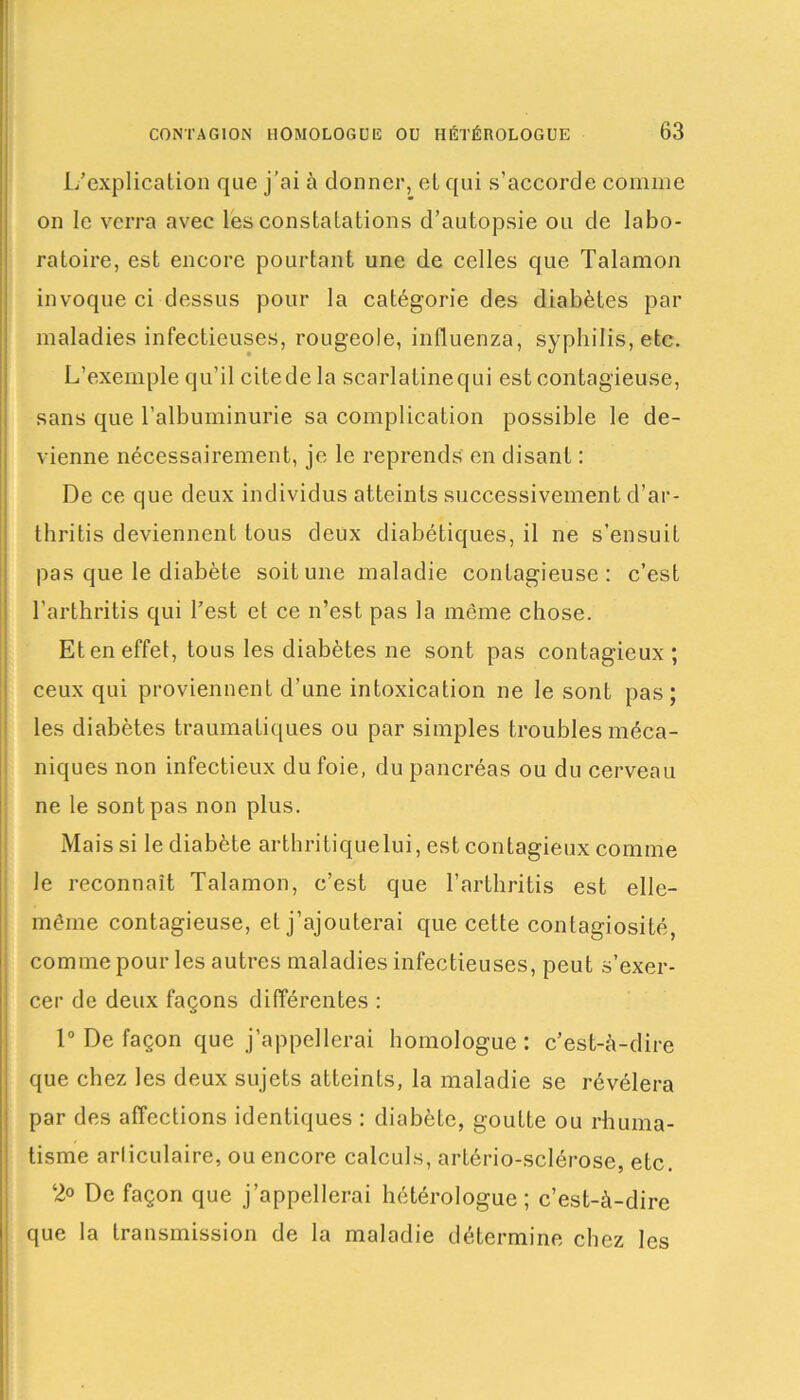 1/explication que j’ai à donner, et qui s’accorde comme on le verra avec les constatations d’autopsie ou de labo- ratoire, est encore pourtant une de celles que Talamon invoque ci dessus pour la catégorie des diabètes par maladies infectieuses, rougeole, influenza, syphilis, etc. L’exemple qu’il citede la scarlatinequi est contagieuse, sans que l’albuminurie sa complication possible le de- vienne nécessairement, je le reprends en disant : De ce que deux individus atteints successivement d’ar- thritis deviennent tous deux diabétiques, il ne s’ensuit pas que le diabète soit une maladie contagieuse: c’est l'arthritis qui l’est et ce n’est pas la même chose. Et en effet, tous les diabètes ne sont pas contagieux; ceux qui proviennent d’une intoxication ne le sont pas; les diabètes traumatiques ou par simples troubles méca- niques non infectieux du foie, du pancréas ou du cerveau ne le sont pas non plus. Mais si le diabète arthritiquelui, est contagieux comme le reconnaît Talamon, c’est que l’arthritis est elle- même contagieuse, et j’ajouterai que cette contagiosité, comme pour les autres maladies infectieuses, peut s’exer- cer de deux façons différentes : 1° De façon que j’appellerai homologue : c’est-à-dire que chez les deux sujets atteints, la maladie se révélera par des affections identiques : diabète, goutte ou rhuma- tisme articulaire, ou encore calculs, artério-sclérose, etc. 2° De façon que j’appellerai hétérologue; c’est-à-dire que la transmission de la maladie détermine chez les