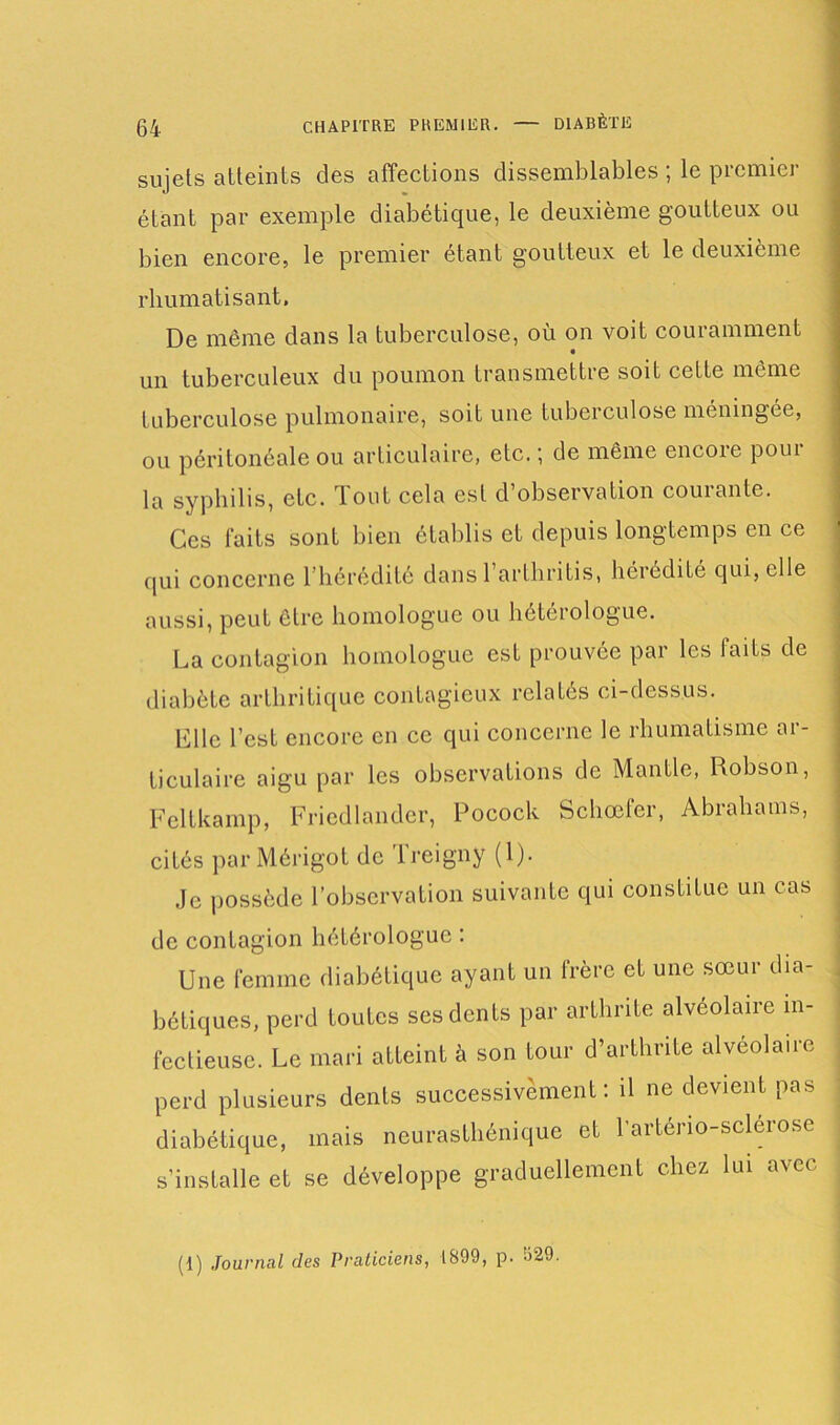 sujets atteints des affections dissemblables ; le premier étant par exemple diabétique, le deuxième goutteux ou bien encore, le premier étant goutteux et le deuxième rhumatisant. De même dans la tuberculose, où on voit couramment un tuberculeux du poumon transmettre soit cette même tuberculose pulmonaire, soit une tubeiculose memngee, ou péritonéale ou articulaire, etc. ; de même encore pour la syphilis, etc. Tout cela est d’observation courante. Ces laits sont bien établis et depuis longtemps en ce qui concerne l’hérédité dans l’arthritis, hérédité qui, elle aussi, peut être homologue ou hétérologue. La contagion homologue est prouvée par les faits de diabète arthritique contagieux relatés ci-dessus. Elle l’est encore en ce qui concerne le rhumatisme ar- ticulaire aigu par les observations de Mantle, Robson, Fcltkamp, Friedlander, Pocock Schœfer, Abrahams, cités parMérigot de Treigny (1). Je possède l’observation suivante qui constitue un cas ; de contagion hétérologue : Une femme diabétique ayant un frère et une sœur dia- bétiques, perd toutes ses dents par arthrite alvéolaire in- fectieuse. Le mari atteint à son tour d’arthrite alvéolaire , perd plusieurs dents successivement: il ne devient pas diabétique, mais neurasthénique et l’arténo-sclérose j s’installe et se développe graduellement chez lui avec (1) Journal des Praticiens, 1899, p. J29.