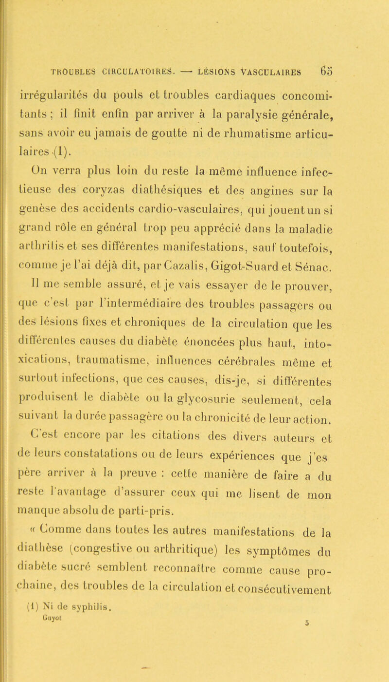 irrégularités du pouls et troubles cardiaques concomi- tants ; il finit enfin par arriver à la paralysie générale, sans avoir eu jamais de goutte ni de rhumatisme articu- laires -(1). On verra plus loin du reste la même influence infec- tieuse des coryzas diathésiques et des angines sur la genèse des accidents cardio-vasculaires, qui jouent un si grand rôle en général trop peu apprécié dans la maladie arthriliset ses différentes manifestations, sauf toutefois, comme je l’ai déjà dit, par Cazalis, Gigot-Suard et Sénac. Il me semble assuré, et je vais essayer de le prouver, que c'est par l’intermédiaire des troubles passagers ou des lésions fixes et chroniques de la circulation que les différentes causes du diabète énoncées plus haut, into- xications, traumatisme, influences cérébrales même et surtout infections, que ces causes, dis-je, si différentes produisent le diabète ou la glycosurie seulement, cela suivant la durée passagère ou la chronicité de leur action. G est encoie pai les citations des divers auteurs et de leurs constatations ou de leurs expériences que j’es père arriver à la preuve : cette manière de faire a du reste l’avantage d’assurer ceux qui me lisent de mon manque absolu de parti-pris. « Comme dans toutes les autres manifestations de la diathèse (congestive ou arthritique) les symptômes du diabcte sucie semblent reconnaître comme cause pro- chaine, des ti oubles de la circulation et consécutivement (1) Ni (le syphilis, Guyot