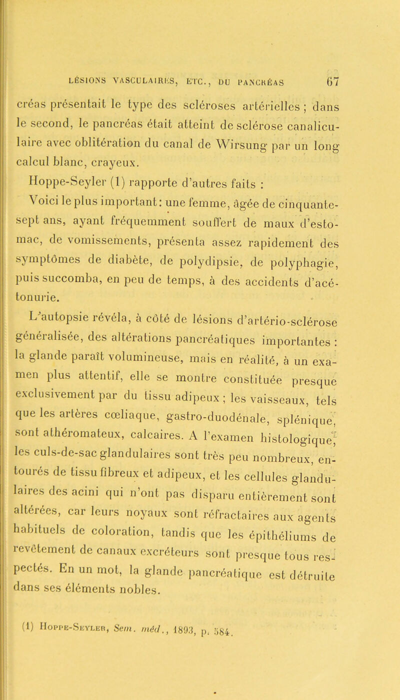 créas présentait le type des scléroses artérielles ; dans le second, le pancréas était atteint de sclérose canalicu- loue avec oblitération du canal de Wirsung par un long calcul blanc, crayeux. Hoppe-Seyler (1) rapporte d’autres faits : \ oici le plus important: une femme, âgée de cinquante- sept ans, ayant fréquemment souffert de maux d’esto- mac, de vomissements, présenta assez rapidement des symptômes de diabète, de polydipsie, de polyphagie, puis succomba, en peu de temps, à des accidents d’acé- tonurie. L'autopsie révéla, h côté de lésions d’artério-sclérose généialisée, des altérations pancréatiques importantes : la glande paraît volumineuse, mais en réalité, à un exa- men plus attentif, elle se montre constituée presque exclusivement par du tissu adipeux ; les vaisseaux, tels que les artères cœliaque, gastro-duodénale, splénique, sont athéromateux, calcaires. A l’examen histologique^ les culs-de-sac glandulaires sont très peu nombreux, en- tourés de tissu fibreux et adipeux, et les cellules glandu- laires des acim qui n’ont pas disparu entièrement sont | altérées, car leurs noyaux sont réfractaires aux agents | habituels de coloration, tandis que les épithéliums de revêtement de canaux excréteurs sont presque tous res- pectés. En un mot, la glande pancréatique est détruite dans ses éléments nobles. (1) Hoppb-Seyler, Sem. mécl., 1893, p, 584