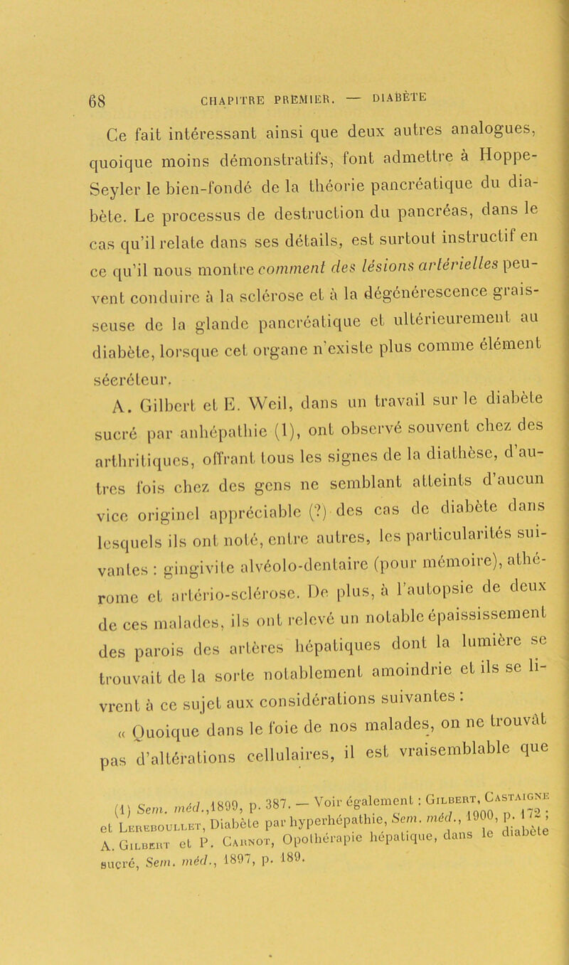 Ce fait intéressant ainsi que deux autres analogues, quoique moins démonstratifs, font admettre à Iloppe- Seyler le bien-fondé de la théorie pancréatique du dia- bète. Le processus de destruction du pancréas, dans le cas qu’il relate dans ses détails, est surtout instructif en ce qu’il nous montre comment des lésions artérielles peu- vent conduire à la sclérose et a la dégénérescence gtais- scuse de la glande pancréatique et ultérieurement au diabète, lorsque cet organe n'existe plus comme élément sécréteur. A. Gilbert et E. Weil, dans un travail sur le diabète sucré par anhépathie (1), ont observé souvent chez des arthritiques, offrant tous les signes de la diathèse, d au- tres fois chez des gens ne semblant atteints d aucun vice originel appréciable (?) des cas de diabète dans lesquels ils ont noté, entre autres, les particularités sui- vantes : gingivite alvéolo-dentaire (pour mémoire), athé- rome et artôrio-sclérose. De plus, à l’autopsie de deux de ces malades, ils ont relevé un notable épaississement des parois des artères hépatiques dont la lumière se trouvait de la solde notablement amoindrie et ils se li- vrent à ce sujet aux considérations suivantes : « Quoique dans le foie de nos malades, on ne trouvât pas d’altérations cellulaires, il est vraisemblable que (1) Sem. méd., 1899, p. 387. - Voir egalement. . et Lereboullet, Diabète par byperhepathie Sem. méd 900, p i - , A.. Gilbert et P. Carnot, Opothérapie hépatique, dans le Bucré, Sem. méd., 1897, p. 189.