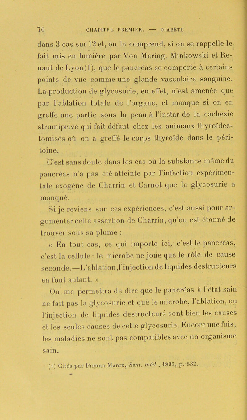 dans 3 cas sur 12 et, on le comprend, si on se rappelle le fait mis en lumière par Von Mering, Minkowski et Re- naut de Lyon(l), que le pancréas se comporte à certains points de vue comme une glande vasculaire sanguine. La production de glycosurie, en effet, n’est amenée que par l’ablation totale de l’organe, et manque si on en greffe une partie sous la peau à l’instar de la cachexie strumiprive qui fait défaut chez les animaux thyroïdec- tomisés où on a greffé le corps thyroïde dans le péri- toine. C’est sans doute dans les cas où la substance même du pancréas n’a [tas été atteinte par l’infection expérimen- tale exogène de Charrin et Carnot que la glycosurie a manq ué. Si je reviens sur ces expériences, c’est aussi pour ar- gumenter celte assertion de Charrin, qu on est étonné de trouver sous sa plume : « En tout cas, ce qui importe ici, c’est le pancréas, c’est la cellule : le microbe ne joue que le rôle de cause seconde.—L’ablation,l’injection de liquides destructeurs en font autant. » (Jn me permettra de dire que le pancréas a 1 état sain ne fait pas la glycosurie et que le microbe, 1 ablation, ou l’injection de liquides destructeurs sont bien les causes et les seules causes de cette glycosurie. Encore une fois, les maladies ne sont pas compatibles avec un organisme sain. (1) Cités par Pierre Marie, Sem. rriéd., 1895, p. 532.