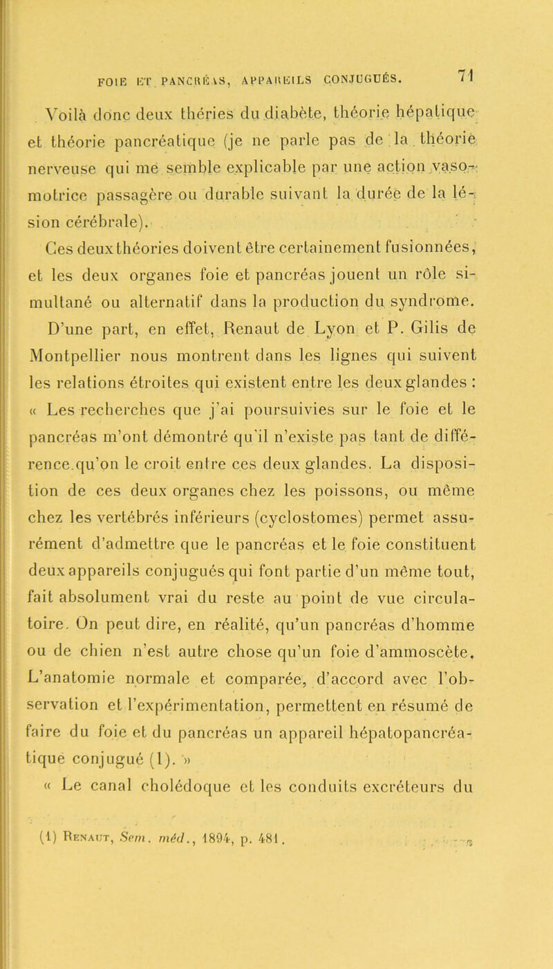 FOIE ET PANCRÉAS, APPAREILS CONJUGUÉS. /! Voilà donc deux tliéries du diabète, théorie hépatique et théorie pancréatique (je ne parle pas de la théorie nerveuse qui me semble explicable par une action vaso- motrice passagère ou durable suivant la durée de la lé- sion cérébrale). Ces deux théories doivent être certainement fusionnées, et les deux organes foie et pancréas jouent un rôle si- multané ou alternatif dans la production du syndrome. D’une part, en effet, Renaut de Lyon et P. Gilis de Montpellier nous montrent dans les lignes qui suivent les relations étroites qui existent entre les deux glandes : « Les recherches que j’ai poursuivies sur le foie et le pancréas m’ont démontré qu’il n’existe pas tant de diffé- rence.qu’on le croit entre ces deux glandes. La disposi- tion de ces deux organes chez les poissons, ou même chez les vertébrés inférieurs (cyclostomes) permet assu- rément d’admettre que le pancréas et le foie constituent deux appareils conjugués qui font partie d’un même tout, fait absolument vrai du reste au point de vue circula- toire. Ün peut dire, en réalité, qu’un pancréas d’homme ou de chien n’est autre chose qu’un foie d’amtnoscète. L’anatomie normale et comparée, d’accord avec l’ob- servation et l’expérimentation, permettent en résumé de faire du foie et du pancréas un appareil hépatopancréa- tique conjugué (1). » « Le canal cholédoque et les conduits excréteurs du (1) Renaut, Sern. méd., 4894, p. 481. -~n