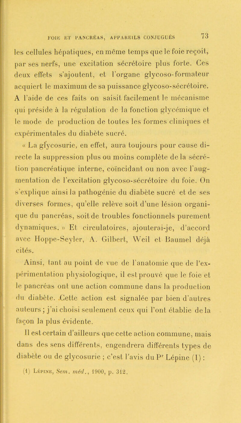 FOI IC JC T PANCRÉAS, APPARICILS CONJUGUÉS les cellules hépatiques, en même temps que le foie reçoit, par ses nerfs, une excitation sécrétoire plus forte. Ces deux effets s’ajoutent, et l’organe glycoso-formateur acquiert le maximum de sa puissance glycoso-sécrétoire. A l'aide de ces faits on saisit facilement le mécanisme qui préside à la régulation de la fonction glycémique et le mode de production de toutes les formes cliniques et expérimentales du diabète sucré. « La glycosurie, en effet, aura toujours pour cause di- jecte la suppression plus ou moins complète de la sécré- tion pancréatique interne, coïncidant ou non avec l’aug- mentation de l’excitation glycoso-sécrétoire du foie. On s’explique ainsi la pathogénie du diabète sucré et de ses diverses formes, qu’elle relève soit d’une lésion organi- que du pancréas, soit de troubles fonctionnels purement dynamiques. » Et circulatoires, ajouterai-je, d’accord avec Hoppe-Seyler, A. Gilbert, Weil et Baumel déjà cités. Ainsi, tant au point de vue de l’anatomie que de l'ex- périmentation physiologique, il est prouvé que le foie et le pancréas ont une action commune dans la production du diabète. .Cette action est signalée par bien d’autres auteurs ; j’ai choisi seulement ceux qui l’ont établie de la façon la plus évidente. Il est certain d’ailleurs que celte action commune, mais dans des sens différents, engendrera différents types de diabète ou de glycosurie ; c’est l’avis du Pr Lépine (1) : (1) Lépine, Sein, méd., 1900, p. 312.