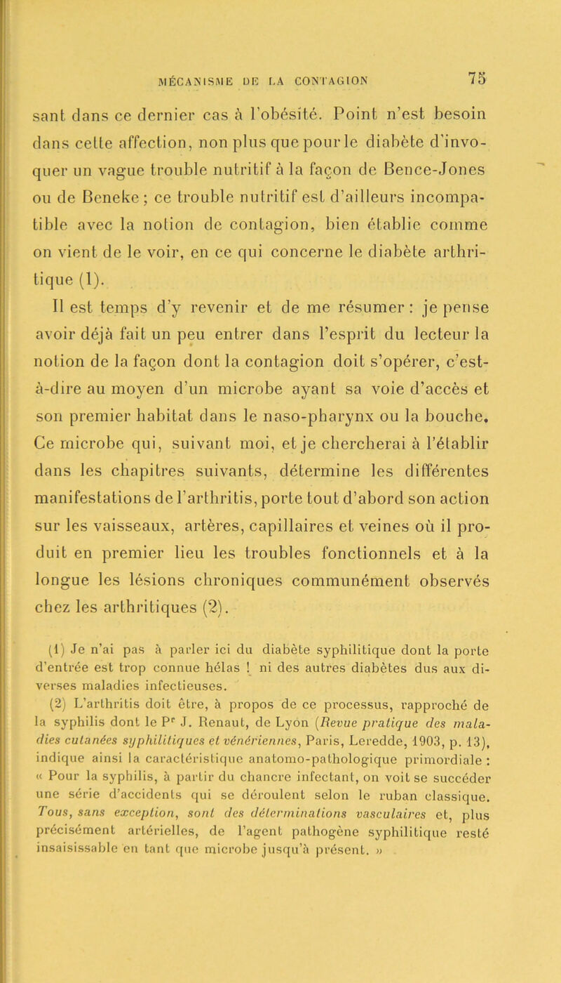 sant dans ce dernier cas à l’obésité. Point n’est besoin dans cette affection, non plus que pour le diabète d’invo- quer un vague trouble nutritif à la façon de Bence-Jones ou de Beneke ; ce trouble nutritif est d’ailleurs incompa- tible avec la notion de contagion, bien établie comme on vient de le voir, en ce qui concerne le diabète arthri- tique (1). Il est temps d’y revenir et de me résumer: je pense avoir déjà fait un peu entrer dans l’esprit du lecteur la notion de la façon dont la contagion doit s’opérer, c’est- à-dire au moyen d’un microbe ayant sa voie d’accès et son premier habitat dans le naso-pharynx ou la bouche. Ce microbe qui, suivant moi, et je chercherai à l’établir dans les chapitres suivants, détermine les différentes manifestations de l’arthritis, porte tout d’abord son action sur les vaisseaux, artères, capillaires et veines où il pro- duit en premier lieu les troubles fonctionnels et à la longue les lésions chroniques communément observés chez les arthritiques (2). (1) Je n’ai pas à parler ici du diabète syphilitique dont la porte d'entrée est trop connue hélas ! ni des autres diabètes dus aux di- verses maladies infectieuses. (2) L’arthritis doit être, à propos de ce processus, rapproché de la syphilis dont le Pr J. Renaut, de Lyon (Revue pratique des mala- dies cutanées syphilitiques et vénériennes, Paris, Leredde, 1903, p. 13), indique ainsi la caractéristique anatomo-pathologique primordiale: « Pour la syphilis, à partir du chancre infectant, on voit se succéder une série d’accidents qui se déroulent selon le ruban classique. Tous, sans exception, sont des déterminations vasculaires et, plus précisément artérielles, de l’agent pathogène syphilitique resté insaisissable en tant que microbe jusqu’à présent. »