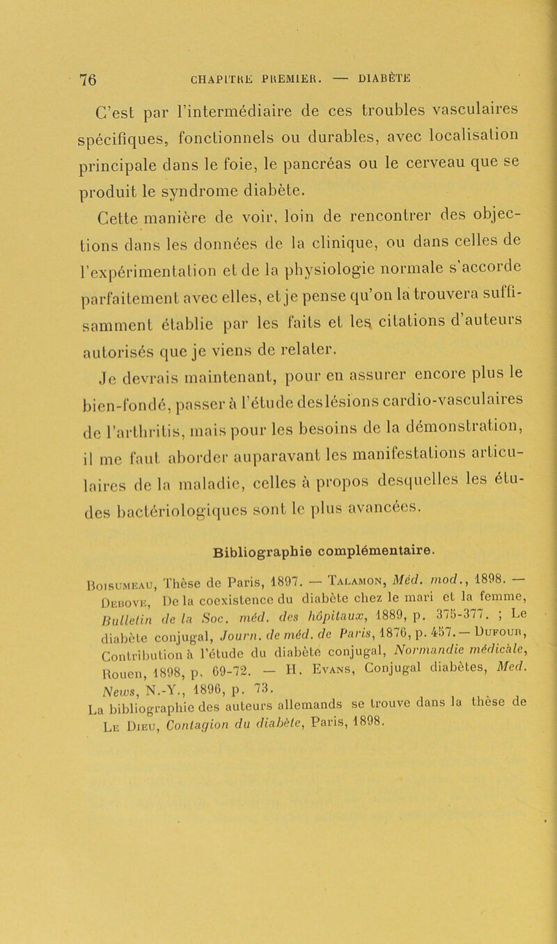 C’est par l’intermédiaire de ces troubles vasculaires spécifiques, fonctionnels ou durables, avec localisation principale dans le foie, le pancréas ou le cerveau que se produit le syndrome diabète. Cette manière de voir, loin de rencontrer des objec- tions dans les données de la clinique, ou dans celles de l’expérimentation et de la physiologie normale s’accorde parfaitement avec elles, et je pense qu’on la trouvera sulfi- samment établie par les faits et les citations dauteuis autorisés que je viens de relater. Je devrais maintenant, pour en assurer encore plus le bien-fondé, passer à l’étude deslésions cardio-vasculaires de l’artbritis, mais pour les besoins de la démonstration, il me faut aborder auparavant les manifestations articu- laires de la maladie, celles à propos desquelles les étu- des bactériologiques sont le plus avancées. Bibliographie complémentaire. Boisumeau, Thèse de Paris, 1897. — Talamon, Mécl. mod., 1898. — Debove, De la coexistence du diabète chez le mari et la femme, Bulletin de la Soc. méd. des hôpitaux, 1889, p. 379-377. ; Le diabète conjugal, Journ. de méd. de Paris, 1876, p. 497. — Dufour, Contribution à l’étude du diabète conjugal, Normandie médicale, Rouen, 1898, p, 09-72. — H. Evans, Conjugal diabètes, Med. News, N.-Y., 1896, p. 73. M La bibliographie des auteurs allemands se trouve dans la lhese de Le Dieu, Contagion du diabète, Paris, 1898.
