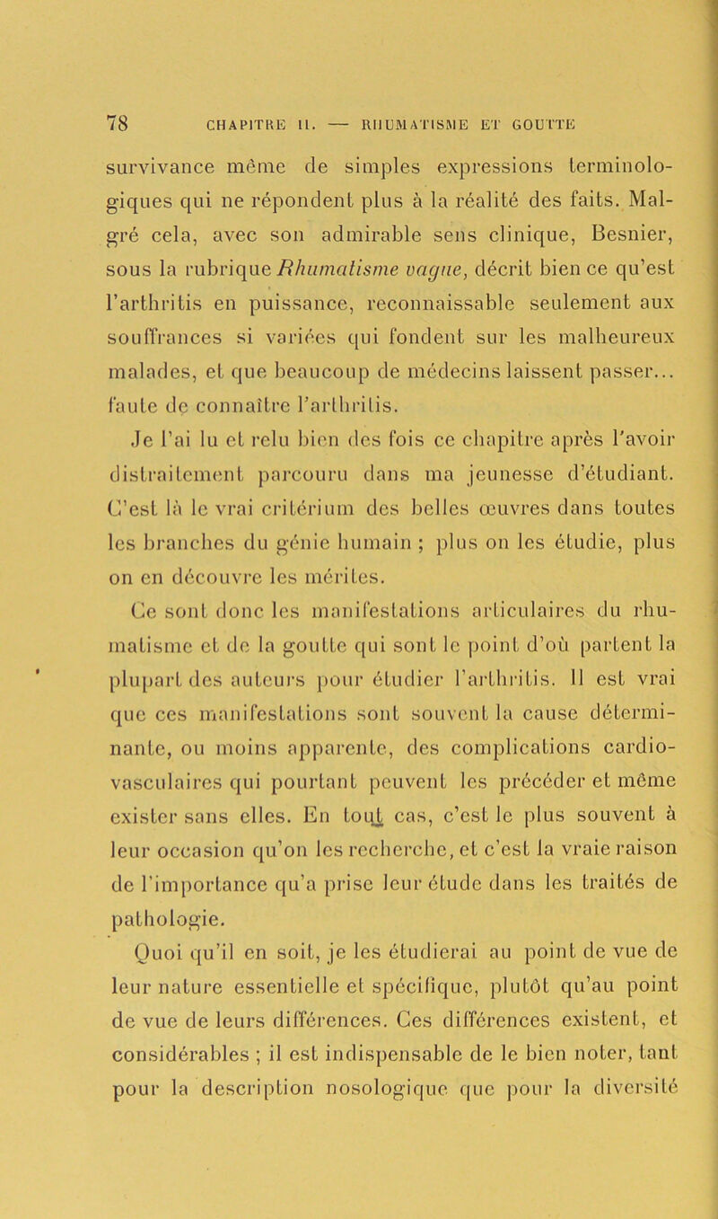 survivance même de simples expressions terminolo- giques qui ne répondent plus à la réalité des faits. Mal- gré cela, avec son admirable sens clinique, Besnier, sous la rubrique Rhumatisme vague, décrit bien ce qu’est l’arthritis en puissance, reconnaissable seulement aux souffrances si variées qui fondent sur les malheureux malades, et que beaucoup de médecins laissent passer... faute de connaître Tarlbrilis. Je l’ai lu et relu bien des fois ce chapitre après l'avoir distraitement parcouru dans ma jeunesse d’étudiant. C’est là le vrai critérium des belles œuvres dans toutes les branches du génie humain ; plus on les étudie, plus on en découvre les mérites. Ce sont donc les manifestations articulaires du rhu- matisme et de la goutte qui sont le point d’où partent la plupart des auteurs pour étudier l’arthritis. 11 est vrai que ces manifestations sont souvent la cause détermi- nante, ou moins apparente, des complications cardio- vasculaires qui pourtanL peuvent les précéder et même exister sans elles. En toqt cas, c’est le plus souvent à leur occasion qu’on les recherche, et c’est la vraie raison de l’importance qu’a prise leur étude dans les traités de pathologie. Quoi qu’il en soit, je les étudierai au point de vue de leur nature essentielle et spécifique, plutôt qu’au point de vue de leurs différences. Ces différences existent, et considérables ; il est indispensable de le bien noter, tant pour la description nosologique que pour la diversité