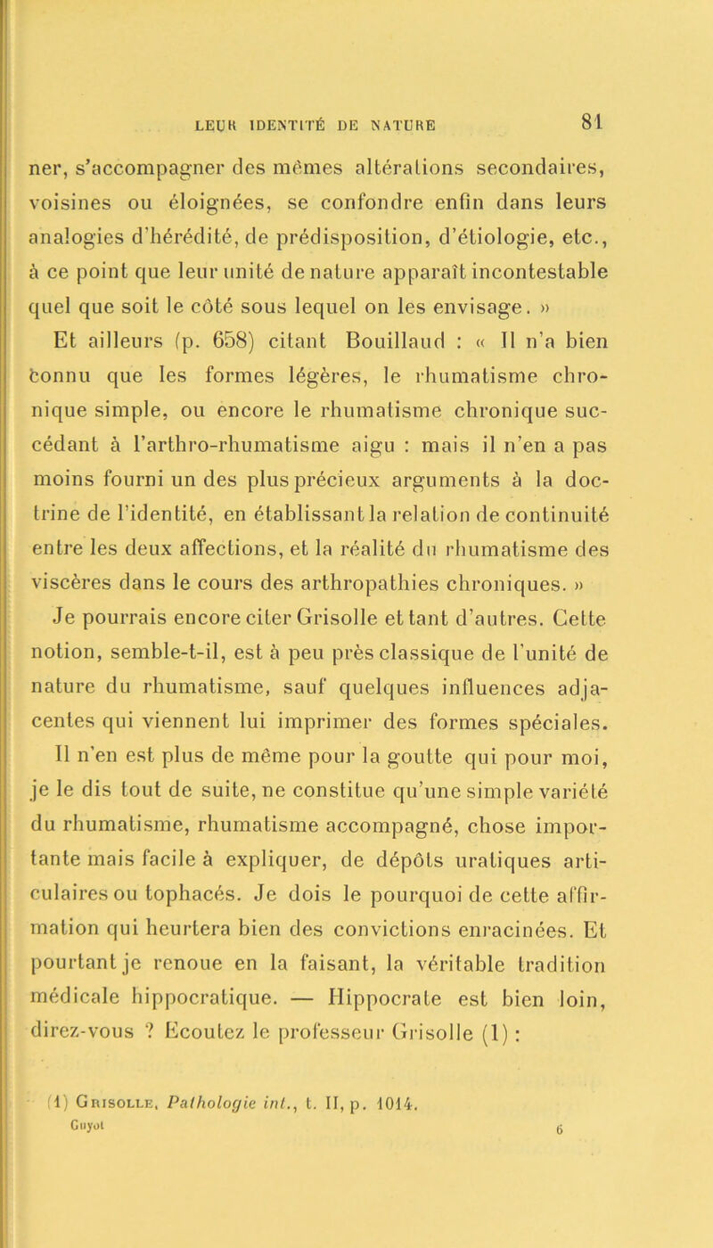 ner, s’accompagner des mêmes altérations secondaires, voisines ou éloignées, se confondre enfin dans leurs analogies d’hérédité, de prédisposition, d’étiologie, etc., à ce point que leur unité dénaturé apparaît incontestable quel que soit le côté sous lequel on les envisage. » Et ailleurs fp. 658) citant Bouillaud : « Il n’a bien fconnu que les formes légères, le rhumatisme chro- nique simple, ou encore le rhumatisme chronique suc- cédant à l’arthro-rhumatisme aigu : mais il n’en a pas moins fourni un des plus précieux arguments à la doc- trine de l’identité, en établissant la relation de continuité entre les deux affections, et la réalité du rhumatisme des viscères dans le cours des arthropathies chroniques. » Je pourrais encore citer Grisolle et tant d’autres. Cette notion, semble-t-il, est à peu près classique de l’unité de nature du rhumatisme, sauf quelques influences adja- centes qui viennent lui imprimer des formes spéciales. Il n’en est plus de même pour la goutte qui pour moi, je le dis tout de suite, ne constitue qu’une simple variété du rhumatisme, rhumatisme accompagné, chose impor- tante mais facile à expliquer, de dépôts uratiques arti- culaires ou tophacés. Je dois le pourquoi de cette affir- mation qui heurtera bien des convictions enracinées. Et pourtant je renoue en la faisant, la véritable tradition médicale hippocratique. — Hippocrate est bien loin, direz-vous ? Ecoulez le professeur Grisolle (1) : (1) Grisolle, Pathologie intt. II, p. 1014. Guyoi 6