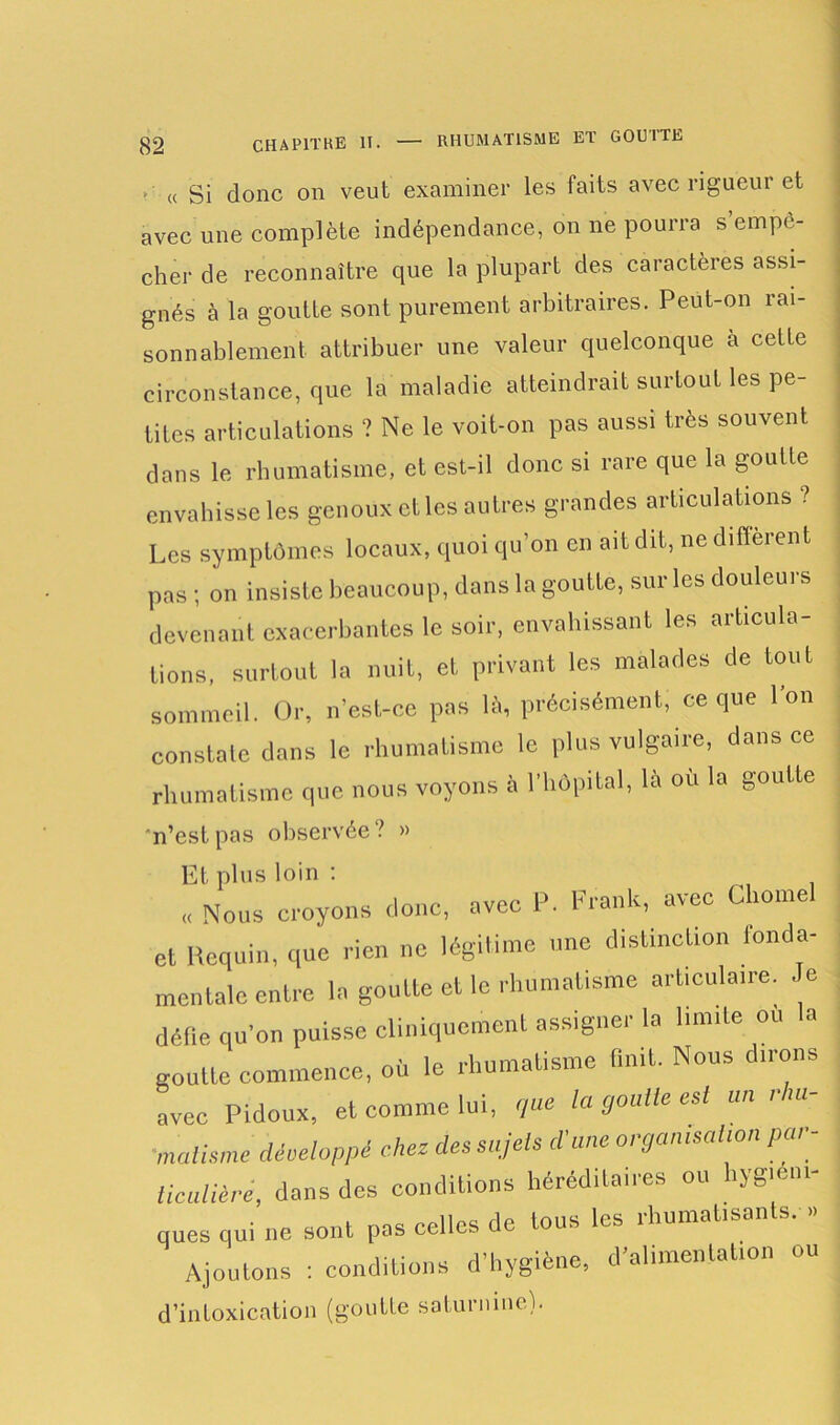 >■ « Si donc on veut examiner les faits avec rigueui et avec une complète indépendance, on ne pourra s empo- cher de reconnaître que la plupart des caractères assi- gnés à la goutte sont purement arbitraires. Peut-on rai- sonnablement attribuer une valeur quelconque à cette circonstance, que la maladie atteindrait surtout les pe- tites articulations ? Ne le voit-on pas aussi très souvent dans le rhumatisme, et est-il donc si rare que la goutte envahisse les genoux et les autres grandes articulations ? Les symptômes locaux, quoi qu’on en ait dit, ne different pas; on insiste beaucoup, dans la goutte, sur les douleurs devenant exacerbantes le soir, envahissant les articula- tions, surtout la nuit, et privant les malades de tout sommeil. Or, n’est-ce pas là, précisément, ce que Ion constate dans le rhumatisme le plus vulgaire, dans ce rhumatisme que nous voyons à l’hôpital, là où la goutte n’est pas observée? » Et plus loin : ,, Nous croyons donc, avec P. Frank, avec Chôme et Requin, que rien ne légitime une distinction fonda- mentale entre la goutte et le rhumatisme art.cula.re. Je défie qu’on puisse cliniquement assigner la liante ou la goutte commence, où le rhumatisme finit. Nous dirons avec Pidoux, et comme lui, que la goulle est un i m- 'malisme développé chez des sujets d’une organisation par- ticulière, dans des conditions héréd.ta.res ou hygiéni- ques qui ne sont pas celles de tous les rhumatisants. » Ajoutons : conditions d’hygiène, d’alimentation ou d’intoxication (goutte saturnine).
