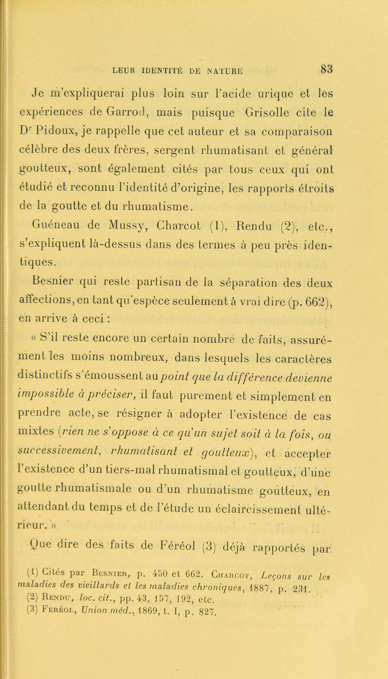 Je m’expliquerai plus loin sur l’acicle urique et les expériences de Garrod, mais puisque Grisolle cile le D1' Pidoux, je rappelle que cet auteur et sa comparaison célèbre des deux frères, sergent rhumatisant et général goutteux, sont également cités par tous ceux qui ont étudié et reconnu l’identité d’origine, les rapports étroits de la goutte et du rhumatisme. Guéneau de Mussy, Charcot (1), Rendu (2), etc., s’expliquent là-dessus dans des termes à peu près iden- tiques. Besnier qui reste partisan de la séparation des deux affections, en tant qu espèce seulement à vrai dire (p. 662), en arrive à ceci : « S’il reste encore un certain nombre de faits, assuré- ment les moins nombreux, dans lesquels les caractères distinctils s émoussent au point cpie la différence devienne impossible à préciser, il faut purement et simplement en prendre acte, se résigner à adopter l’existence de cas mixtes (rien ne s'oppose à ce qu'un sujet soit ci la fois, ou successivement, rhumatisant et goutteux}, et accepter l’existence d’un tiers-mal rhumatismal et goutteux, d’une goutte rhumatismale ou d’un rhumatisme goutteux, en attendant du temps et de l’étude un éclaircissement ulté- rieur. » Que dire des faits de héréol (3) déjà rapportés par (!) Ciu5s Par Besnier, p. 430 et 662. Charcot, Leçons sur les maladies des vieillards cl les maladies chroniques, 1887, p. 231 (2) Rendu, loc.cit., pp. 43, 137, 192, etc. (3) Ferkol, Union méd.. 1869, t. I, p. 827.