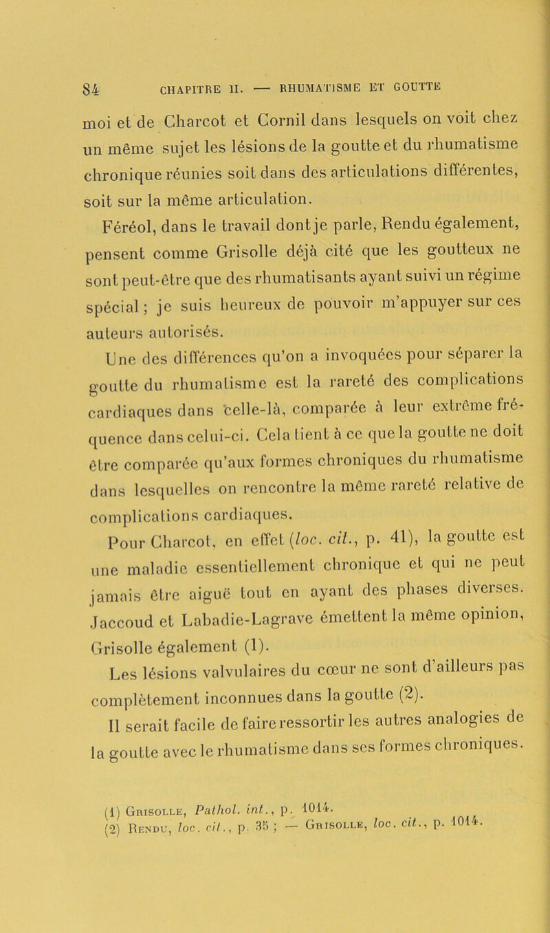 moi et de Charcot et Corail dans lesquels on voit chez un même sujet les lésions de la goutte et du rhumatisme chronique réunies soit dans désarticulations différentes, soit sur la même articulation. Féréol, dans le travail dont je parle, Rendu également, pensent comme Grisolle déjà cité que les goutteux ne sont peut-être que des rhumatisants ayant suivi un régime spécial; je suis heureux de pouvoir m’appuyer sur ces auteurs autorisés. Une des différences qu’on a invoquées pour séparer la goutte du rhumatisme est la rareté des complications cardiaques dans celle-là, comparée à leur extrême fré- quence dans celui-ci. Cela tient à ce que la goutte ne doit être comparée qu’aux formes chroniques du rhumatisme dans lesquelles on rencontre la même rareté relative de complications cardiaques. Pour Charcot, en effet (/oc. cil., p. 41), la goutte est une maladie essentiellement chronique et qui ne peut jamais être aiguë tout en ayant des phases diveises. Jaccoud et Labadie-Lagrave émettent la même opinion, Grisolle également (1). Les lésions valvulaires du cœur ne sont d ailleurs pas complètement inconnues dans la goutte (2). 11 serait facile de faire ressortir les autres analogies de la goutte avec le rhumatisme dans ses formes chroniques. (1) Grisolle, Pathol. int., p. 1014. (2) Rendu, toc. cil., p. 35; — Grisolle, loc. cit., p. 1014.