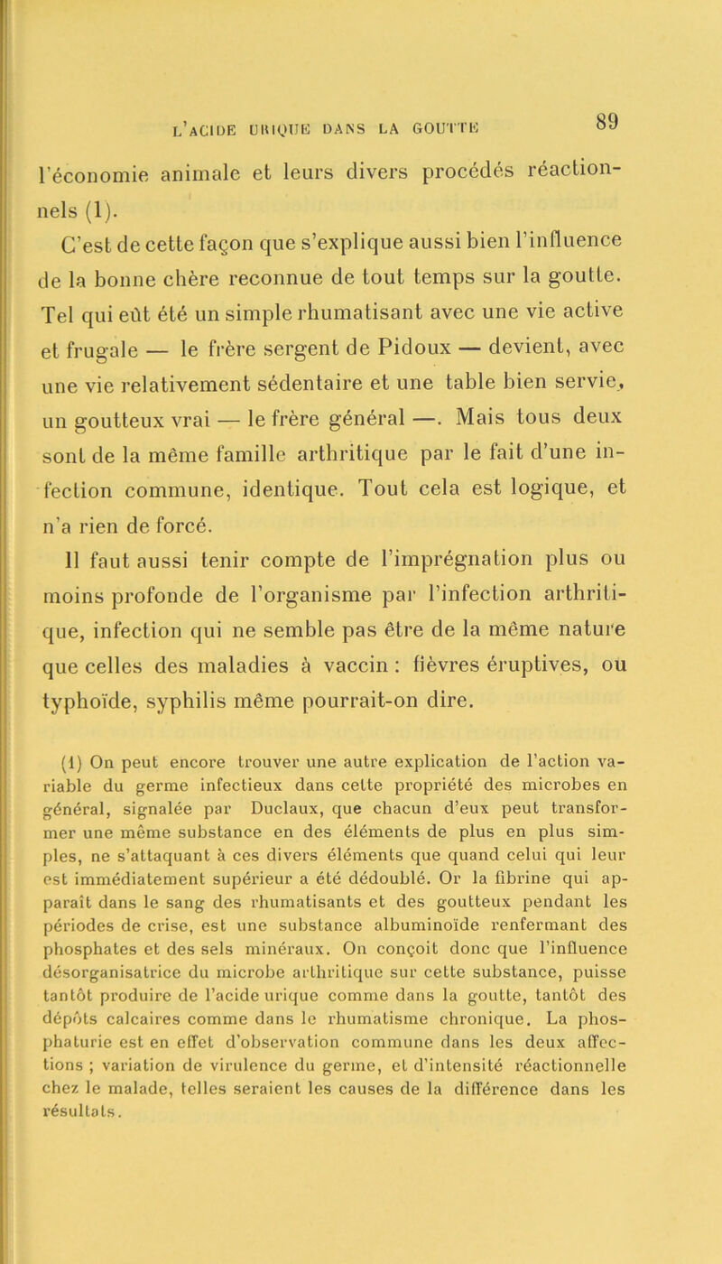l’économie animale et leurs divers procédés réaction- nels (1). C’est de cette façon que s’explique aussi bien l'influence de la bonne chère reconnue de tout temps sur la goutte. Tel qui eût été un simple rhumatisant avec une vie active et frugale — le frère sergent de Pidoux — devient, avec une vie relativement sédentaire et une table bien servie, un goutteux vrai — le frère général —. Mais tous deux sont de la même famille arthritique par le fait d’une in- fection commune, identique. Tout cela est logique, et n’a rien de forcé. 11 faut aussi tenir compte de l’imprégnation plus ou moins profonde de l’organisme par l’infection arthriti- que, infection qui ne semble pas être de la même nature que celles des maladies à vaccin : fièvres éruptives, ou typhoïde, syphilis même pourrait-on dire. (1) On peut encore trouver une autre explication de l’action va- riable du germe infectieux dans cette propriété des microbes en général, signalée par Duclaux, que chacun d’eux peut transfor- mer une même substance en des éléments de plus en plus sim- ples, ne s’attaquant à ces divers éléments que quand celui qui leur est immédiatement supérieur a été dédoublé. Or la fibrine qui ap- paraît dans le sang des rhumatisants et des goutteux pendant les périodes de crise, est une substance albuminoïde renfermant des phosphates et des sels minéraux. On conçoit donc que l’influence désorganisalrice du microbe arthritique sur cette substance, puisse tantôt produire de l’acide ui’ique comme dans la goutte, tantôt des dépôts calcaires comme dans le rhumatisme chronique. La plios- phaturie est en effet d’observation commune dans les deux affec- tions ; variation de virulence du germe, et d’intensité réactionnelle chez le malade, telles seraient les causes de la différence dans les résultats.