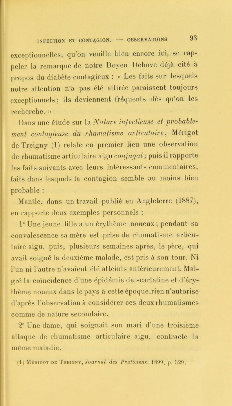exceptionnelles, qu’on veuille bien encore ici, se rap- peler la remarque de notre Doyen Debove déjà cité à propos du diabète contagieux : « Les faits sur lesquels notre attention n’a pas été attirée paraissent toujours exceptionnels ; ils deviennent fréquents dès qu’on les recherche. » Dans une étude sur la Nature infectieuse et probable- ment contagieuse du rhumatisme articulaire, Mérigot de Treigny (1) relate en premier lieu une observation de rhumatisme articulaire aigu conjugal ; puis il rapporte les faits suivants avec leurs intéressants commentaires, faits dans lesquels la contagion semble au moins bien probable : Mantle, dans un travail publié en Angleterre (1887), en rapporte deux exemples personnels : 1° Une jeune fille a un érythème noueux; pendant sa convalescence sa mère est prise de rhumatisme articu- laire aigu, puis, plusieurs semaines après, le père, qui avait soigné la deuxième malade, est pris à son tour. Ni l’un ni l’autre n’avaient été atteints antérieurement. Mal- gré la coïncidence d'une épidémie de scarlatine et d’éry- thème noueux dans le pays à cette époque,rien n’autorise d’après l’observation à considérer ces deux rhumatismes comme de nature secondaire. 2° Une dame, qui soignait son mari d’une troisième attaque de rhumatisme articulaire aigu, contracte la môme maladie. (1) Mérigot de Treigny, Journal des Praticiens, 1899, p. S29.