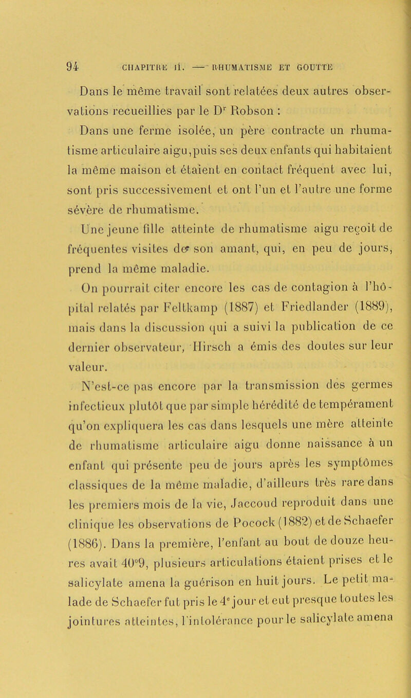 Dans le même travail sont relatées deux autres obser- vations recueillies par le Dr Robson : Dans une ferme isolée, un père contracte un rhuma- tisme articulaire aigu,puis ses deux enfants qui habitaient la même maison et étaient en contact fréquent avec lui, sont pris successivement et ont l’un et l’autre une forme sévère de rhumatisme. Une jeune fille atteinte de rhumatisme aigu reçoit de fréquentes visites de? son amant, qui, en peu de jours, prend la même maladie. On pourrait citer encore les cas de contagion à l’hô- pital relatés par Feltkamp (1887) et Friedlander (1889), mais dans la discussion qui a suivi la publication de ce dernier observateur, Hirsch a émis des doutes sur leur valeur. N’est-ce pas encore par la transmission des germes infectieux plutôt que par simple hérédité de tempérament qu’on expliquera les cas dans lesquels une mère afleinle de rhumatisme articulaire aigu donne naissance à un enfant qui présente peu de jours après les symptômes classiques de la même maladie, d’ailleurs très rare dans les premiers mois de la vie, Jaccoud reproduit dans une clinique les observations de Pocock (1882) et de Schaefer (1886). Dans la première, l’enfant au bout de douze heu- res avait 40°9, plusieurs articulations étaient prises et le salicylate amena la guérison en huit jours. Le petit ma- lade de Schaefer fut pris le 4e jour et eut presque toutes les jointures atteintes, l'intolérance pour le salicylate amena