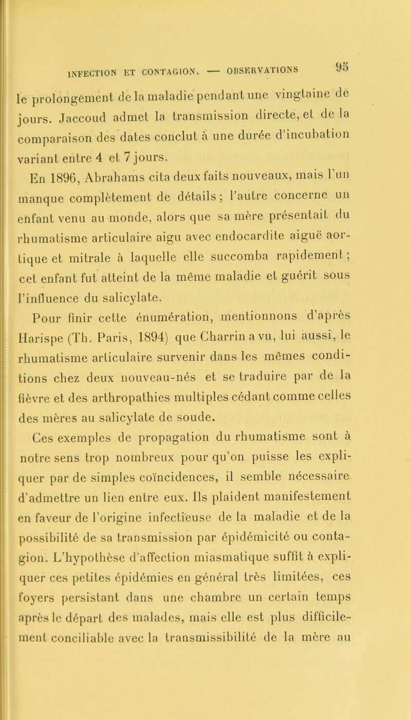 le prolongement de la maladie pendant une vingtaine de jours. Jaccoud admet la transmission directe, et de la comparaison des dates conclut à une duree d incubation variant entre 4 et 7 jours. En 1896, Abrahams cita deux faits nouveaux, mais l’un manque complètement de détails; 1 autre concerne un enfant venu au monde, alors que sa mère présentait du rhumatisme articulaire aigu avec endocardite aiguë aor- tique et mitrale à laquelle elle succomba rapidement ; cet enfant fut atteint de la même maladie et guérit sous l’influence du salicylate. Pour finir cette énumération, mentionnons d après Harispe (Th. Paris, 1894) que Charrinavu, lui aussi, le rhumatisme articulaire survenir dans les mêmes condi- tions chez deux nouveau-nés et se traduire par de la fièvre et des arthropathies multiples cédant comme celles des mères au salicylate de soude. Ces exemples de propagation du rhumatisme sont à notre sens trop nombreux pour qu’on puisse les expli- quer par de simples coïncidences, il semble nécessaire d’admettre un lien entre eux. Ils plaident manifestement en faveur de l’origine infectieuse de la maladie et de la possibilité de sa transmission par épidémicité ou conta- gion. L’hypothèse d’affection miasmatique suffit à expli- quer ces petites épidémies en général très limitées, ces foyers persistant dans une chambre un certain temps après le départ des malades, mais elle est plus difficile- ment conciliable avec la transmissibilité de la mère au