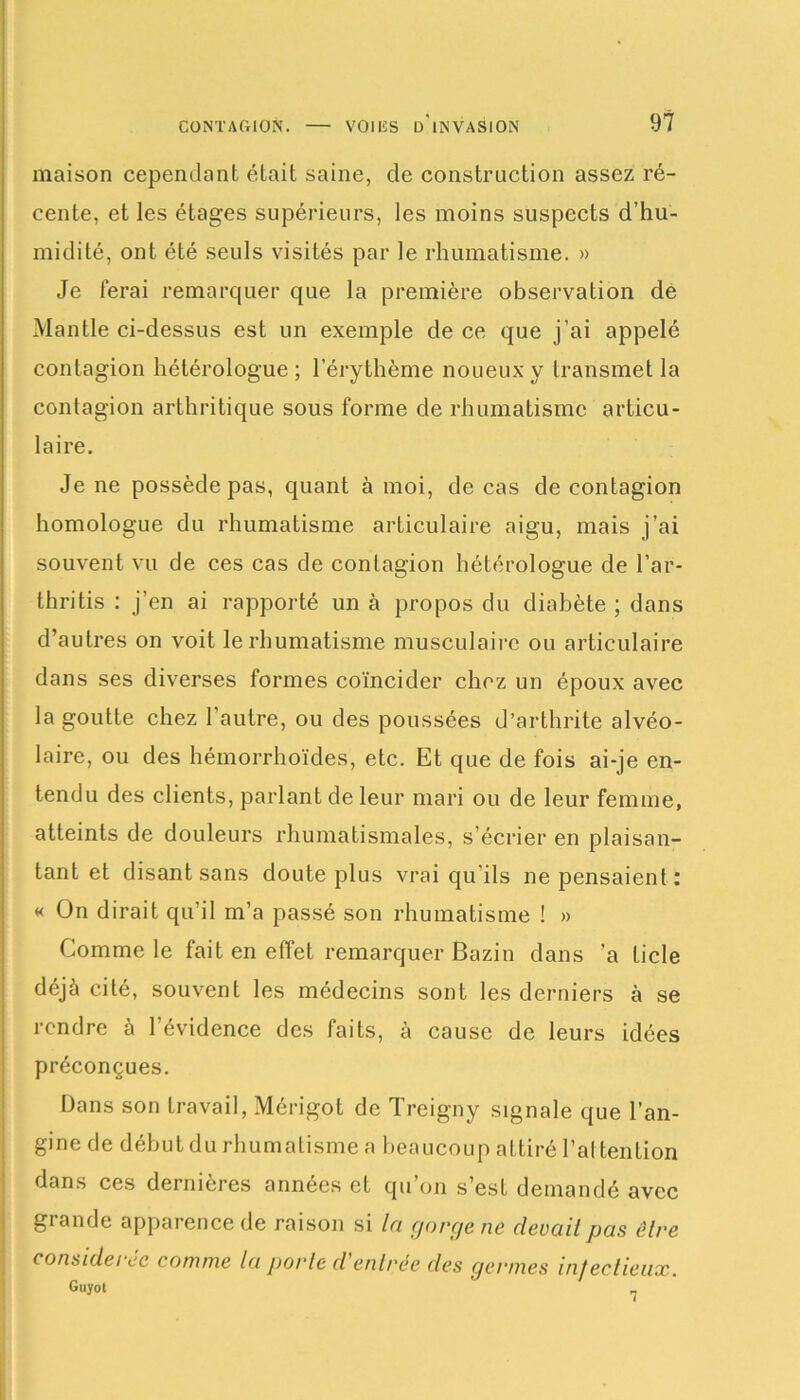 maison cependant était saine, de construction assez ré- cente, et les étages supérieurs, les moins suspects d’hu- midité, ont été seuls visités par le rhumatisme. » Je ferai remarquer que la première observation de Mantle ci-dessus est un exemple de ce que j’ai appelé contagion hétérologue ; l’érythème noueux y transmet la contagion arthritique sous forme de rhumatisme articu- laire. Je ne possède pas, quant à moi, de cas de contagion homologue du rhumatisme articulaire aigu, mais j’ai souvent vu de ces cas de contagion hétérologue de l’ar- thritis : j’en ai rapporté un à propos du diabète ; dans d’autres on voit le rhumatisme musculaire ou articulaire dans ses diverses formes coïncider chez un époux avec la goutte chez l’autre, ou des poussées d’arthrite alvéo- laire, ou des hémorrhoïdes, etc. Et que de fois ai-je en- tendu des clients, parlant de leur mari ou de leur femme, atteints de douleurs rhumatismales, s’écrier en plaisan- tant et disant sans doute plus vrai qu’ils ne pensaient: « On dirait qu’il m’a passé son rhumatisme ! » Comme le fait en effet remarquer Bazin dans ’a Licle déjà cité, souvent les médecins sont les derniers à se rendre à l’évidence des faits, à cause de leurs idées préconçues. Dans son travail, Mérigot de Treigny signale que l’an- gine de début du rhumatisme a beaucoup attiré l’attention dans ces dernières années et qu’on s’est demandé avec grande apparence de raison si la cjorçje ne devait pas être considérée comme la porte d entrée des germes infectieux. Guyot _