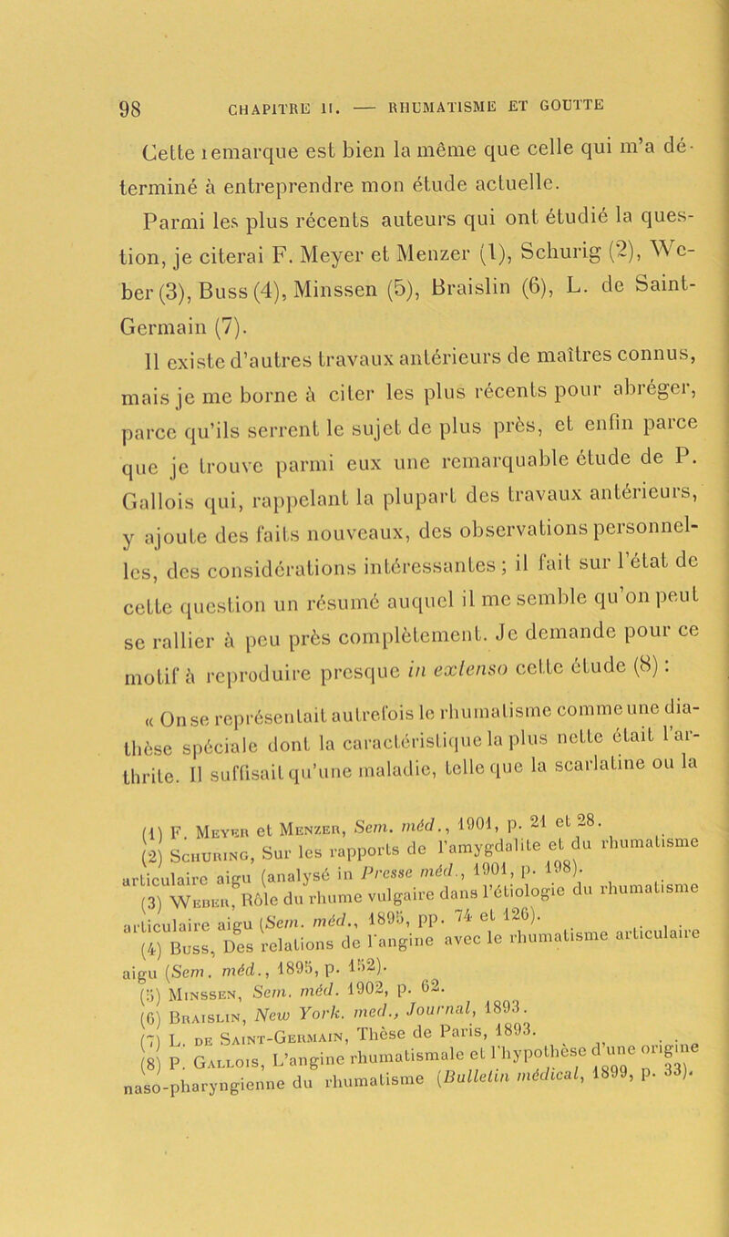 Cette îemarque est bien la même que celle qui m’a dé- terminé à entreprendre mon étude actuelle. Parmi les plus récents auteurs qui ont étudié la ques- tion, je citerai F. Meyer et Menzer (1), Schurig (2), Wc- ber (3), Buss (4), Minssen (5), Braislin (6), L. de Saint- Germain (7). 11 existe d’autres travaux antérieurs de maîtres connus, mais je me borne à citer les plus récents pour abiégei, parce qu’ils serrent le sujet de plus près, et enfin paice que je trouve parmi eux une remarquable étude de P. Gallois qui, rappelant la plupart des travaux antérieurs, y ajoute des faits nouveaux, des observations personnel- les, des considérations intéressantes; il fait sur l’état de cette question un résumé auquel il me semble qu on peut se rallier à peu près complètement. Je demande pour ce motif è reproduire presque in extenso cette étude (8) : « On se représentait autrefois le rhumatisme comme une dia- thèse spéciale dont la caractéristique la plus nette était l’ar- thrite. Il suffisait qu’une maladie, telle que la scarlatine ou la (1) F Meyer et Menzer, Sem. méd., 1001, p. 21 et 28. 2 Schur.ng, Sur les rapports de l’amygdalite et du rhumatisme rticulaire aigu (analysé in Presse méd., 1901, p. 198) 3 Weber Rôle du rhume vulgaire dans l’étiologie du rhumatisme rticulaire aigu [Sem. méd., 1899, pp. 24 et 126). . [il Bob», Des relations de l'angine avec le rhumatisme articulaire igu (Sem. méd., 1895, p. 152). (5) Minssen, Sem. méd. 1902, p. 62. (6) Braislin, New York, med., Journal, 189.). 7 L. de Saint-Germain, Thèse de Paris, 1893. 8 P. Gallois, L’angine rhumatismale et Phypothese d une oi.g aso-pharyngienne du rhumatisme (Bullelm médical, 1899, p. .13).