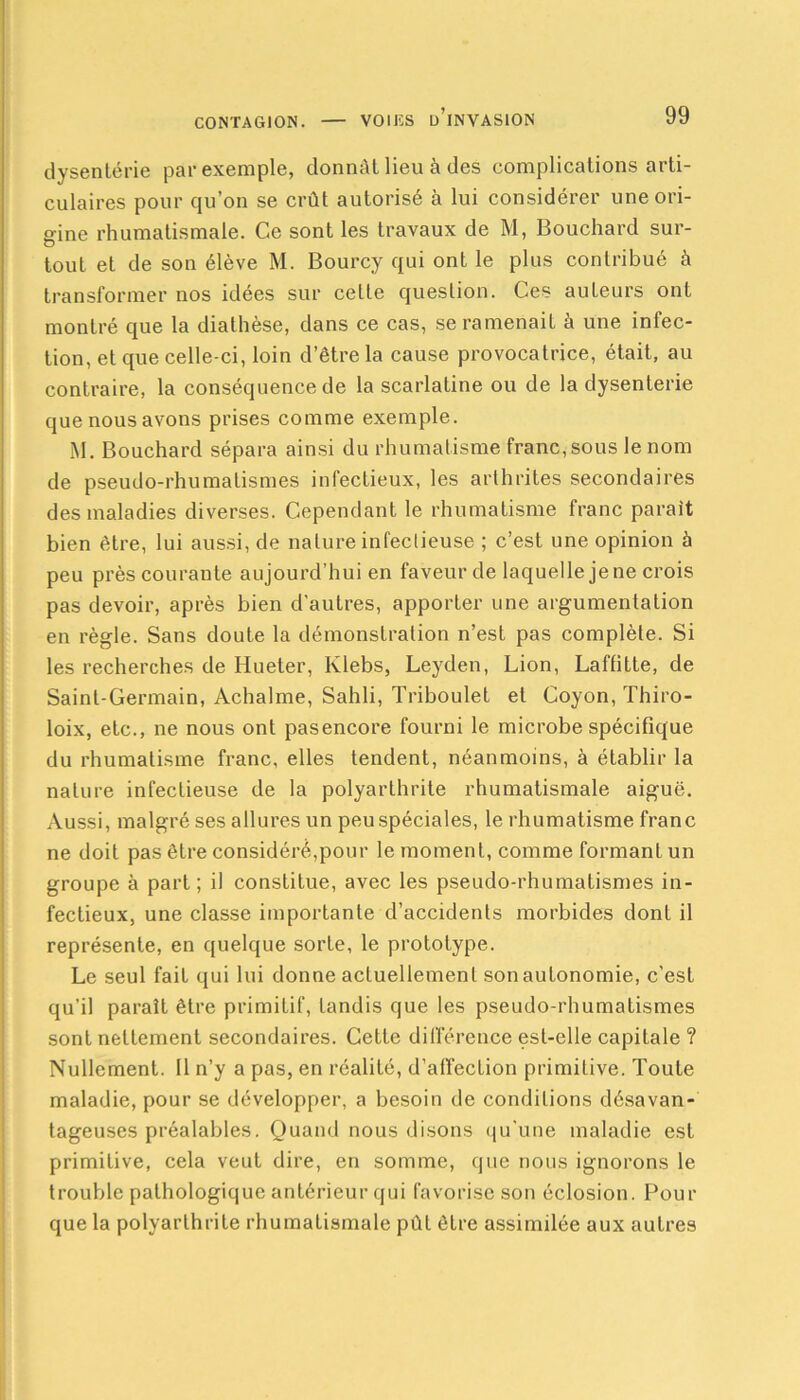 dysenterie par exemple, donnât lieu à des complications arti- culaires pour qu’on se crût autorisé à lui considérer une ori- gine rhumatismale. Ce sont les travaux de M, Bouchard sur- tout et de son élève M. Bourcy qui ont le plus contribué à transformer nos idées sur cette question. Ces auteurs ont montré que la diathèse, dans ce cas, se ramenait à une infec- tion, et que celle-ci, loin d’être la cause provocatrice, était, au contraire, la conséquence de la scarlatine ou de la dysenterie que nous avons prises comme exemple. M. Bouchard sépara ainsi du rhumatisme franc, sous le nom de pseudo-rhumatismes infectieux, les arthrites secondaires des maladies diverses. Cependant le rhumatisme franc parait bien être, lui aussi, de nature infectieuse ; c’est une opinion à peu près courante aujourd’hui en faveur de laquelle je ne crois pas devoir, après bien d’autres, apporter une argumentation en règle. Sans doute la démonstration n’est pas complète. Si les recherches de Hueter, Klebs, Leyden, Lion, Laffitte, de Saint-Germain, Achalme, Sahli, Triboulet et Coyon, Thiro- loix, etc., ne nous ont pasencore fourni le microbe spécifique du rhumatisme franc, elles tendent, néanmoins, à établir la nature infectieuse de la polyarthrite rhumatismale aiguë. Aussi, malgré ses allures un peu spéciales, le rhumatisme franc ne doit pas être considéré,pour le moment, comme formant un groupe à part; il constitue, avec les pseudo-rhumatismes in- fectieux, une classe importante d’accidents morbides dont il représente, en quelque sorte, le prototype. Le seul fait qui lui donne actuellement son autonomie, c'est qu’il paraît être primitif, tandis que les pseudo-rhumatismes sont nettement secondaires. Cette différence est-elle capitale ? Nullement. Il n’y a pas, en réalité, d’affection primitive. Toute maladie, pour se développer, a besoin de conditions désavan- tageuses préalables. Quand nous disons qu'une maladie est primitive, cela veut dire, en somme, que nous ignorons le trouble pathologique antérieur qui favorise son éclosion. Pour que la polyarthrite rhumatismale pût être assimilée aux autres