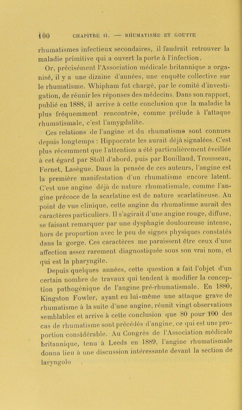 rhumatismes infectieux secondaires, il faudrait retrouver la maladie primitive qui a ouvert la porte à l’infection . Or, précisément l’Association médicale britannique a orga- nisé, il y a une dizaine d’années, une enquête collective sur le rhumatisme. Whipham fut chargé, par le comité d’investi- gation, de réunir les réponses des médecins. Dans son rapport, publié en 1888, il arrive à cette conclusion que la maladie la plus fréquemment rencontrée, comme prélude à l’attaque rhumatismale, c’est l’amygdalite. Ces relations de l’angine et du rhumatisme sont connues depuis longtemps : Hippocrate les aurait déjà signalées. C’est [dus récemment que l'attention a été particulièrement éveillée à cet égard par Stoll d’abord, puis par Bouillaud, Trousseau, Fernet, Lasègue. Dans la pensée de ces auteurs, l’angine est la première manifestation d’un rhumatisme encore latent. C’est une angine déjà de nature rhumatismale, comme l’an- gine précoce de la scarlatine est de nature scarlatineuse. Au point de vue clinique, cette angine du rhumatisme aurait des caractères particuliers. 11 s’agirait d’une angine rouge, diffuse, se faisant remarquer par une dysphagie douloureuse intense, hors de proportion avec le peu de signes physiques constatés dans la gorge. Ces caractères me paraissent être ceux d’une affection assez rarement diagnostiquée sous son vrai nom, et qui est la pharyngite. Depuis quelques années, cette question a lait 1 objeL d un certain nombre de travaux qui tendent à modifier la concep- tion pathogénique de l’angine pré-rhumatismale. En 1880, Kingston Fowler, ayant eu lui-même une attaque grave de rhumatisme à la suite d’une angine, réunit vingt observations semblables et arrive à cette conclusion que 80 pour Ï00 des cas de rhumatisme sont précédés d’angine, ce qui est une pro- portion considérable. Au Congrès de l’Association médicale britannique, tenu à Leeds en 1889, l’angine rhumatismale donna lieu à une discussion intéressante devant la section de laryngolo