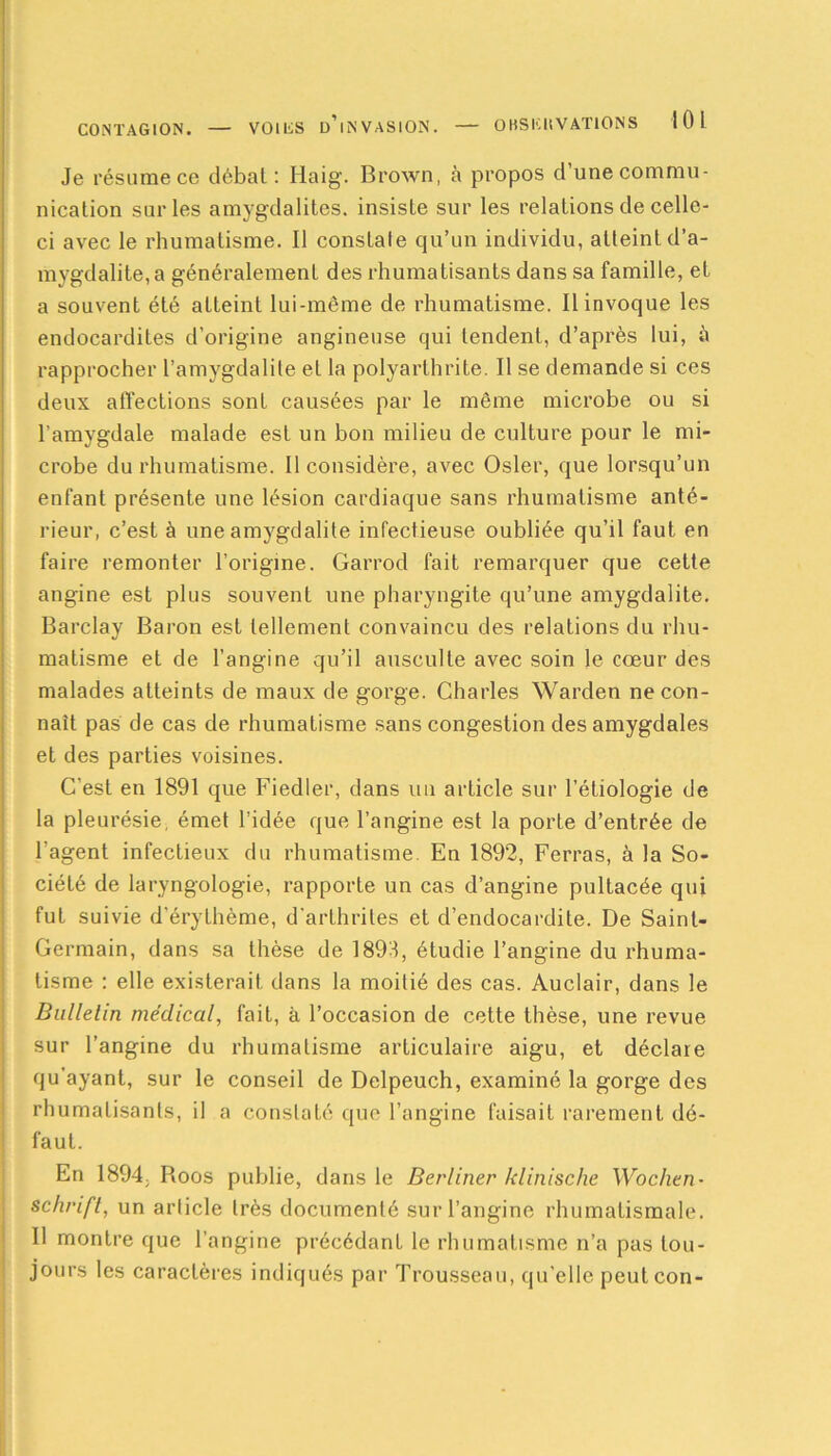 Je résume ce débat : Haig. Brown, à propos d une commu- nication sur les amygdalites, insiste sur les relations de celle- ci avec le rhumatisme. Il constate qu’un individu, atteint d’a- mygdalite, a généralement des rhumatisants dans sa famille, et a souvent été atteint lui-même de rhumatisme. Il invoque les endocardites d’origine angineuse qui tendent, d’après lui, à rapprocher l’amygdalite et la polyarthrite. Il se demande si ces deux affections sont causées par le même microbe ou si l'amygdale malade est un bon milieu de culture pour le mi- crobe du rhumatisme. Il considère, avec Osler, que lorsqu’un enfant présente une lésion cardiaque sans rhumatisme anté- rieur, c’est à une amygdalite infectieuse oubliée qu’il faut en faire remonter l’origine. Garrod fait remarquer que cette angine est plus souvent une pharyngite qu’une amygdalite. Barclay Baron est tellement convaincu des relations du rhu- matisme et de l’angine qu’il ausculte avec soin le cœur des malades atteints de maux de gorge. Charles Warden ne con- naît pas de cas de rhumatisme sans congestion des amygdales et des parties voisines. C’est en 1891 que Fiedler, dans un article sur l’étiologie de la pleurésie, émet l’idée que l’angine est la porte d’entrée de l'agent infectieux du rhumatisme. En 1892, Ferras, à la So- ciété de laryngologie, rapporte un cas d’angine pultacée qui fut suivie d'érythème, d’arthrites et d’endocardite. De Saint- Germain, dans sa thèse de 1898, étudie l’angine du rhuma- tisme : elle existerait dans la moitié des cas. Auclair, dans le Bulletin médical, fait, à l’occasion de cette thèse, une revue sur l’angine du rhumatisme articulaire aigu, et déclare qu’ayant, sur le conseil de Delpeuch, examiné la gorge des rhumatisants, il a constaté que l’angine faisait rarement dé- faut. En 1894, Boos publie, da ns le Berliner klinische Wochen- schrift, un article très documenté sur l’angine rhumatismale. Il montre que l’angine précédant le rhumatisme n’a pas tou- jours les caractères indiqués par Trousseau, qu'elle peutcon-