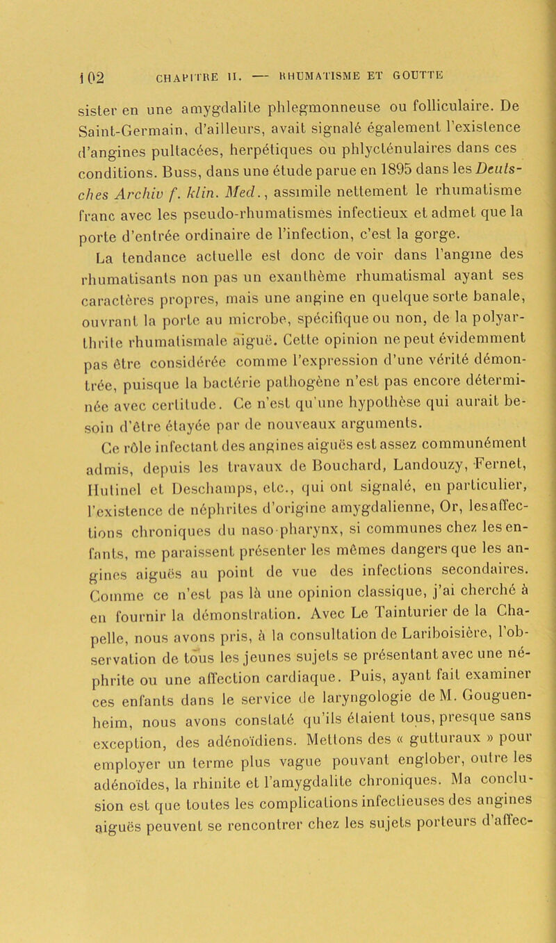sister en une amygdalite phlegmonneuse ou folliculaire. De Saint-Germain, d’ailleurs, avait signalé également l’existence d’angines pultacées, herpétiques ou phlycténulaires dans ces conditions. Buss, dans une étude parue en 1895 dans les Deuts- ches Archiu f. klin. Med., assimile nettement le rhumatisme franc avec les pseudo-rhumatismes infectieux et admet que la porte d’entrée ordinaire de l’infection, c’est la gorge. La tendance actuelle est donc de voir dans l'angine des rhumatisants non pas un exanthème rhumatismal ayant ses caractères propres, mais une angine en quelque sorte banale, ouvrant la porte au microbe, spécifique ou non, de la polyar- thrite rhumatismale aiguë. Cette opinion ne peut évidemment pas être considérée comme l’expression d’une vérité démon- trée, puisque la bactérie pathogène n’est pas encore détermi- née avec certitude. Ce n’est qu’une hypothèse qui aurait be- soin d’être étayée par de nouveaux arguments. Ce rôle infectant des angines aiguës est assez communément admis, depuis les travaux de Bouchard, Landouzy, Fernet, Hulinel et Deschamps, etc., qui ont signalé, en particulier, l’existence de néphrites d’origine amygdalienne, Or, lesaffec- tions chroniques du naso pharynx, si communes chez les en- fants, me paraissent présenter les mômes dangers que les an- gines aiguës au point de vue des infections secondaires. Comme ce n’est pas là une opinion classique, j’ai cherché à en fournir la démonstration. Avec Le Tainturier de la Cha- pelle, nous avons pris, à la consultation de Lariboisière, l’ob- servation de tous les jeunes sujets se présentant avec une né- phrite ou une affection cardiaque. Puis, ayant fait examiner ces enfants dans le service de laryngologie deM. Gouguen- heim, nous avons constaté qu’ils étaient tous, presque sans exception, des adénoïdiens. Mettons des « gutturaux » pour employer un terme plus vague pouvant englober, outre les adénoïdes, la rhinite et l’amygdalite chroniques. Ma conclu- sion est que toutes les complications infectieuses des angines aiguës peuvent se rencontrer chez les sujets porteurs d aftec-