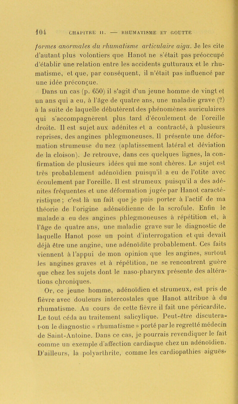 formes anormales cia rhumatisme articulaire aigu. Je les cile d’autant plus volontiers que Hanot 11e s’était pas préoccupé d’établir une relation entre les accidents gutturaux et le rhu- matisme, et que, par conséquent, il n’était pas influencé par une idée préconçue. Dans un cas (p. 650) il s’agit d’un jeune homme de vingt et un ans qui a eu, à l’âge de quatre ans, une maladie grave (?) à la suite de laquelle débutèrent des phénomènes auriculaires qui s’accompagnèrent plus tard d’écoulement de l’oreille droite. Il est sujet aux adénites et a contracté, à plusieurs reprises, des angines phlegmoneuses. Il présente une défor- mation strumcuse du nez (aplatissement latéral et déviation de la cloison). Je retrouve, dans ces quelques lignes, la con- firmation de plusieurs idées qui me sont chères. Le sujet est très probablement adénoïdien puisqu’il a eu de l’otite avec écoulement par l’oreille. 11 est strumeux puisqu’il a des adé- nites fréquentes et une déformation jugée par Hanot caracté- ristique ; c’est là un fait que je puis porter à l’actif de ma théorie de l’origine adénoïdienne de la scrofule. Enfin le malade a eu des angines phlegmoneuses à répétition et, à l’âge de quatre ans, une maladie grave sur le diagnostic de laquelle Hanot pose un point d’interrogation et qui devait déjà être une angine, une adénoïdite probablement. Ces faits viennent à l’appui de mon opinion que les angines, surtout les angines graves et à répétition, ne se rencontrent guère que chez les sujets dont le naso-pharynx présente des altéra- tions chroniques. Or, ce jeune homme, adénoïdien et strumeux, est pris de fièvre avec douleurs intercoslales que Hanot attribue à du rhumatisme. Au cours de cette fièvre il fait une péricardite. Le touL céda au traitement salicylique. Peut-être discutera- t-on le diagnostic « rhumatisme » porté parle regreLLé médecin de Saint-Antoine. Dans ce cas, je pourrais revendiquer le tait comme un exemple d’affection cardiaque chez un adénoïdien. D’ailleurs, la polyarthrite, comme les cardiopathies aiguës»