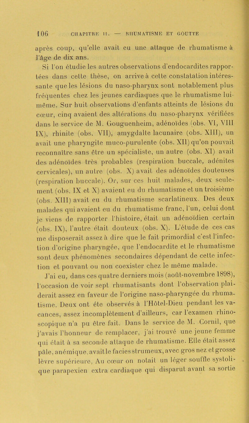 après coup, qu’elle avait eu une attaque de rhumatisme à l’âge de dix ans. Si l’on étudie les autres observations d’endocardites rappor- tées dans celte thèse, on arrive à cette constatation intéres- sante que les lésions du naso-pharynx sont notablement plus fréquentes chez les jeunes cardiaques que le rhumatisme lui- même. Sur huit observations d’enfants atteints de lésions du cœur, cinq avaient des altérations du naso-pharynx vérifiées dans le service de M. Gouguenheim, adénoïdes fobs. VI, VIII IX), rhinite (obs. VII), amygdalte lacunaire (obs. XIII), un avait une pharyngite muco-purulente (obs. XII) qu’on pouvait reconnaître sans être un spécialiste, un autre (obs. XI) avait des adénoïdes très probables (respiration buccale, adénites cervicales), un autre (obs. X) avait des adénoïdes douteuses (respiration buccale). Or, sur ces huit malades, deux seule- ment (obs. IX et X) avaient eu du rhumatisme et un troisième (obs. XIII) avait eu du rhumatisme scarlatineux. Des deux malades qui avaient eu du rhumatisme franc, l’un, celui dont je viens de rapporter l’histoire, était un adénoïdien certain (obs. IX), l’autre était douteux (obs. X). L’élude de ces cas me disposerait assez à dire que le fait primordial c’est l’infec- tion d’origine pharyngée, que l’endocardite et le rhumatisme sont deux phénomènes secondaires dépendant de celte inlec- lion et pouvant ou non coexister chez le même malade. J’ai eu, dans ces quatre derniers mois (août-novembre 1898), l'occasion de voir sept rhumatisants dont l’observation plai- derait assez en faveur de l’origine naso-pharyngée du rhuma- tisme. Deux ont été observés à lTIôlel-Dieu pendant les va- cances, assez incomplètement d’ailleurs, car 1 examen rhino- scopique n’a pu être fait. Dans le service de M. Corail, que j’avais l’honneur de remplacer, j’ai trouvé une jeune lemme qui était à sa seconde attaque de rhumatisme. Elle était assez pâle, anémique, avaitle faciès strumeux, avec gros nez et grosse lèvre supérieure, Au cœur on notail un léger souille systoli- que parapexien extra cardiaque qui disparut avant sa sortie