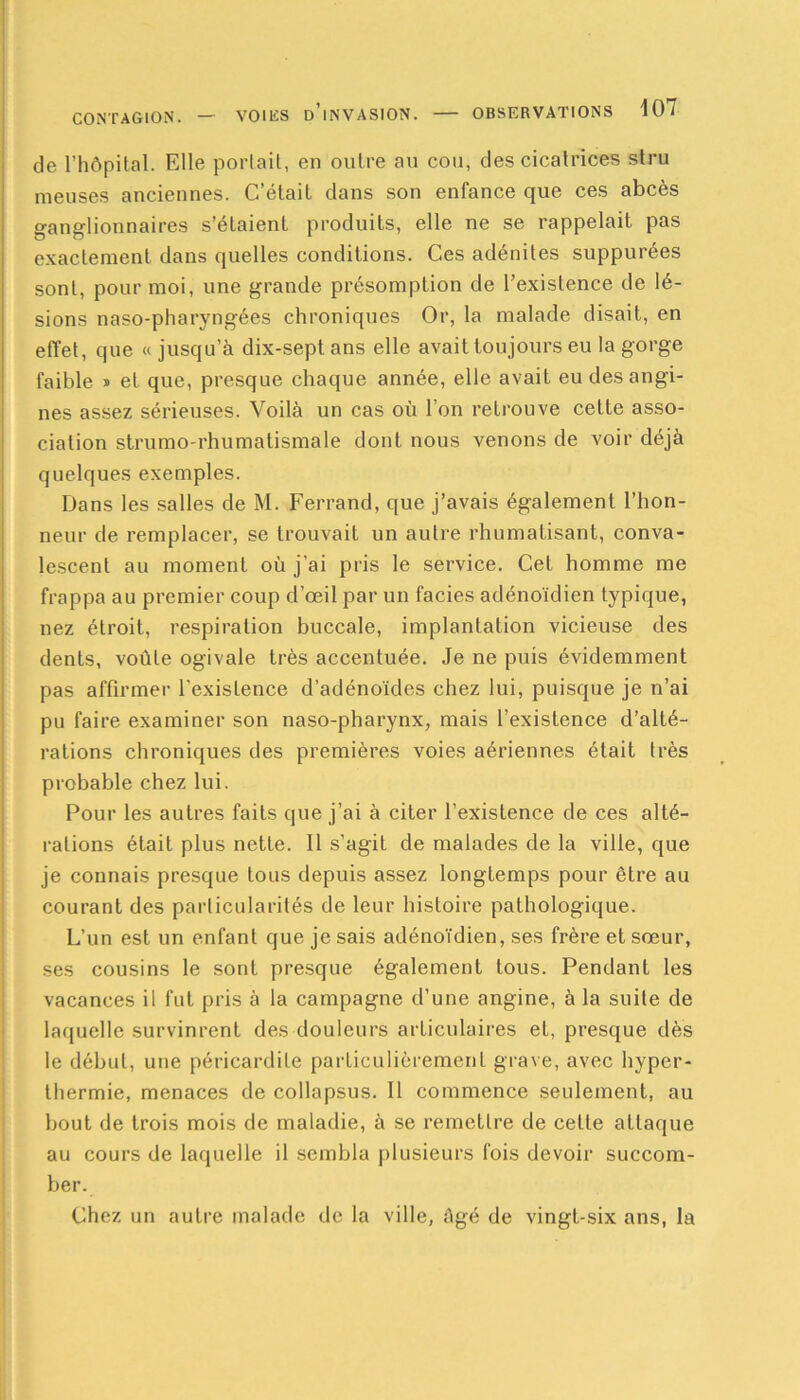 de l’hôpital. Elle portait, en outre au cou, des cicatrices slru meuses anciennes. C’était dans son enfance que ces abcès ganglionnaires s’étaient produits, elle ne se rappelait pas exactement dans quelles conditions. Ces adénites suppurées sont, pour moi, une grande présomption de l’existence de lé- sions naso-pharyngées chroniques Or, la malade disait, en effet, que « jusqu’à dix-sept ans elle avait toujours eu la gorge faible » et que, presque chaque année, elle avait eu des angi- nes assez sérieuses. Voilà un cas où l’on retrouve cette asso- ciation strumo-rhumatismale dont nous venons de voir déjà quelques exemples. Dans les salles de M. Ferrand, que j’avais également l’hon- neur de remplacer, se trouvait un autre rhumatisant, conva- lescent au moment où j’ai pris le service. Cet homme me frappa au premier coup d’œil par un faciès adénoïdien typique, nez étroit, respiration buccale, implantation vicieuse des dents, voûte ogivale très accentuée. Je ne puis évidemment pas affirmer l'existence d’adénoïdes chez lui, puisque je n’ai pu faire examiner son naso-pharynx, mais l’existence d’alté- rations chroniques des premières voies aériennes était très probable chez lui. Pour les autres faits que j’ai à citer l’existence de ces alté- rations était plus nette. Il s’agit de malades de la ville, que je connais presque tous depuis assez longtemps pour être au courant des particularités de leur histoire pathologique. L’un est un enfant que je sais adénoïdien, ses frère et sœur, ses cousins le sont presque également tous. Pendant les vacances il fut pris à la campagne d’une angine, à la suite de laquelle survinrent des douleurs articulaires et, presque dès le début, une péricardite particulièrement grave, avec hyper- thermie, menaces de collapsus. Il commence seulement, au bout de trois mois de maladie, à se remettre de celle attaque au cours de laquelle il sembla plusieurs fois devoir succom- ber. Chez un autre malade de la ville, Agé de vingt-six ans, la