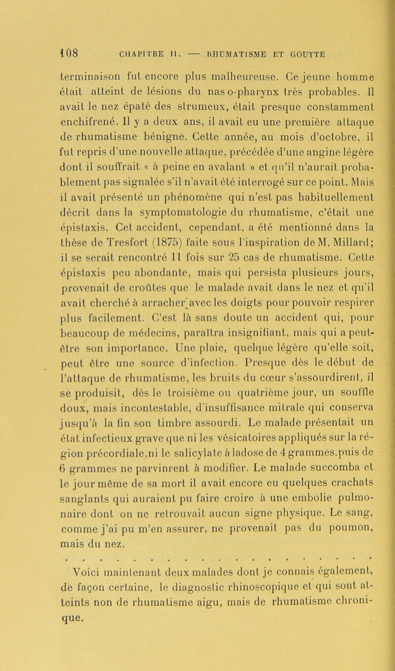 terminaison fut encore plus malheureuse. Ce jeune homme élait atteint de lésions du naso-pharynx très probables. Il avait le nez épaté des slrumeux, élait presque constamment enchifrené. Il y a deux ans, il avait eu une première altaque de rhumatisme bénigne. Cette année, au mois d’octobre, il fut repris d’une nouvelle attaque, précédée d’une angine légère dont il souffrait « à peine en avalant » et qu’il n’aurait proba- blement pas signalée s’il n’avait été interrogé sur ce point. Mais il avait présenté un phénomène qui n’est pas habituellement décrit dans la symptomatologie du rhumatisme, c’était une épistaxis. Cet accident, cependant, a été mentionné dans la thèse de Tresforl (1875) faite sous l’inspiration deM. Millard ; il se serait rencontré 11 fois sur 25 cas de rhumatisme. Cette épistaxis peu abondante, mais qui persista plusieurs jours, provenait de croûtes que le malade avait dans le nez et qu’il avait cherché à arracherjavec les doigts pour pouvoir respirer plus facilement. C’est là sans doute un accident qui, pour beaucoup de médecins, paraîtra insignifiant, mais qui a peut- être son importance. Une plaie, quelque légère qu’elle soit, peut être une source d’infection. Presque dès le début de l’attaque de rhumatisme, les bruits du cœur s’assourdirent, il se produisit, dès le troisième ou quatrième jour, un souffle doux, mais incontestable, d’insuffisance mitrale qui conserva jusqu’à la fin son timbre assourdi. Le malade présentait un état infectieux grave que ni les vésicatoires appliqués sur la ré- gion précordiale,ni le salicylalc à ladose de 4 grammes.puis de 6 grammes ne parvinrent à modifier. Le malade succomba et le jour môme de sa mort il avait encore eu quelques crachats sanglants qui auraient pu faire croire à une embolie pulmo- naire dont on ne retrouvait aucun signe physique. Le sang, comme j’ai pu m’en assurer, ne provenait pas du poumon, mais du nez. Voici maintenant deux malades dont je connais également, de façon certaine, le diagnostic rhinoscopique et qui sont at- teints non de rhumatisme aigu, mais de rhumatisme chroni- que.