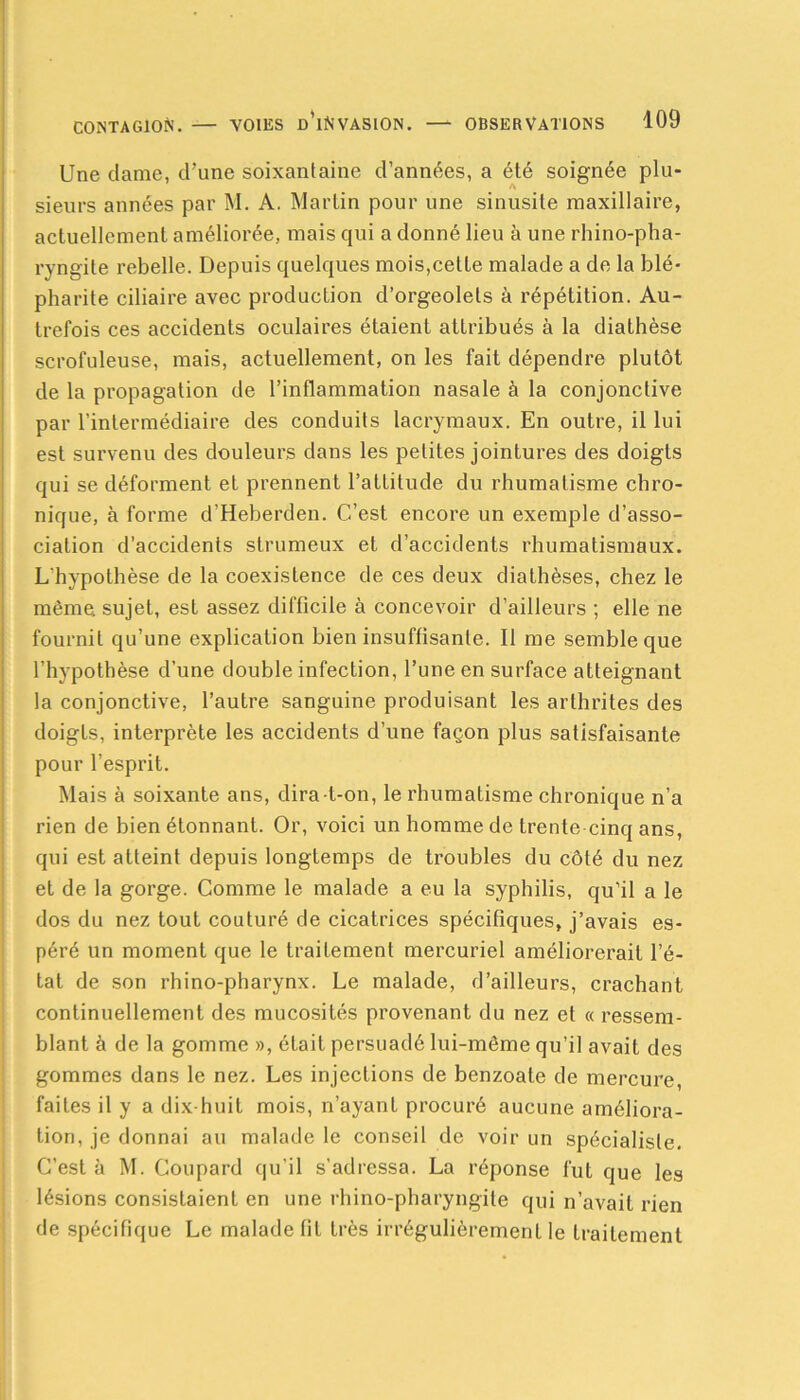 Une dame, d’une soixantaine d’années, a été soignée plu- sieurs années par M. A. Martin pour une sinusite maxillaire, actuellement améliorée, mais qui a donné lieu à une rhino-pha- ryngite rebelle. Depuis quelques mois,cette malade a de la blé- pharite ciliaire avec production d’orgeolets à répétition. Au- trefois ces accidents oculaires étaient attribués à la diathèse scrofuleuse, mais, actuellement, on les fait dépendre plutôt de la propagation de l’inflammation nasale à la conjonctive par l’intermédiaire des conduits lacrymaux. En outre, il lui est survenu des douleurs dans les petites jointures des doigts qui se déforment et prennent l’attitude du rhumatisme chro- nique, à forme d’Heberden. C’est encore un exemple d’asso- ciation d’accidents strumeux et d’accidents rhumatismaux. L’hypothèse de la coexistence de ces deux diathèses, chez le même, sujet, est assez difficile à concevoir d’ailleurs ; elle ne fournil qu’une explication bien insuffisante. Il me semble que l’hypothèse d’une double infection, l’une en surface atteignant la conjonctive, l’autre sanguine produisant les arthrites des doigts, interprète les accidents d’une façon plus satisfaisante pour l’esprit. Mais à soixante ans, dira-t-on, le rhumatisme chronique n’a rien de bien étonnant. Or, voici un homme de trente cinq ans, qui est atteint depuis longtemps de troubles du côté du nez et de la gorge. Comme le malade a eu la syphilis, qu’il a le dos du nez tout couturé de cicatrices spécifiques, j’avais es- péré un moment que le traitement mercuriel améliorerait l’é- tat de son rhino-pharynx. Le malade, d’ailleurs, crachant continuellement des mucosités provenant du nez et « ressem- blant à de la gomme », était persuadé lui-même qu’il avait des gommes dans le nez. Les injections de benzoate de mercure, faites il y a dix-huit mois, n’ayant procuré aucune améliora- tion, je donnai au malade le conseil de voir un spécialiste. C’est à M. Coupard qu’il s'adressa. La réponse fut que les lésions consistaient en une rhino-pharyngite qui n’avait rien de spécifique Le malade fit très irrégulièrement le traitement