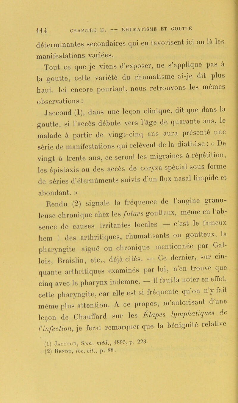 déterminantes secondaires qui en favorisent ici ou là les manifestations variées. Tout ce que je viens d’exposer, ne s’applique pas à la goutte, cette variété du rhumatisme ai-je dit plus haut. Ici encore pourtant, nous retrouvons les mêmes observations : Jaccoud (1), dans une leçon clinique, dit que dans la goutte, si l’accès débute vers l’âge de quarante ans, le malade à partir de vingt-cinq ans aura présenté une série de manifestations qui relèvent de la diathèse : « De vingt à trente ans, ce seront les migraines à répétition, les épistaxis ou des accès de coryza spécial sous forme de séries d’étcrnûmcnts suivis d’un flux nasal limpide et abondant. » Rendu (2) signale la fréquence de l’angine granu- leuse chronique chez les futurs goutteux, même en 1 ab- sence de causes irritantes locales — c’est le fameux hem ! des arthritiques, rhumatisants ou goutteux, la pharyngite aiguë ou chronique mentionnée par Gal- lois, Braislin, etc., déjà cités. — Ce dernier, sur cin- quante arthritiques examinés par lui, n’en trouve que cinq avec le pharynx indemne. — H fout la noter en effet, cette pharyngite, car elle est si fréquente qu’on n’y fait même plus attention. A ce propos, m’autorisant d’une leçon de Chauffard sur les Étapes lymphatiques de rinfection, je ferai remarquer que la bénignité relative (1) Jaccoud, Sein, méd., 1893, p. 223. . (2) Rendu, loc. cil., p. 88.