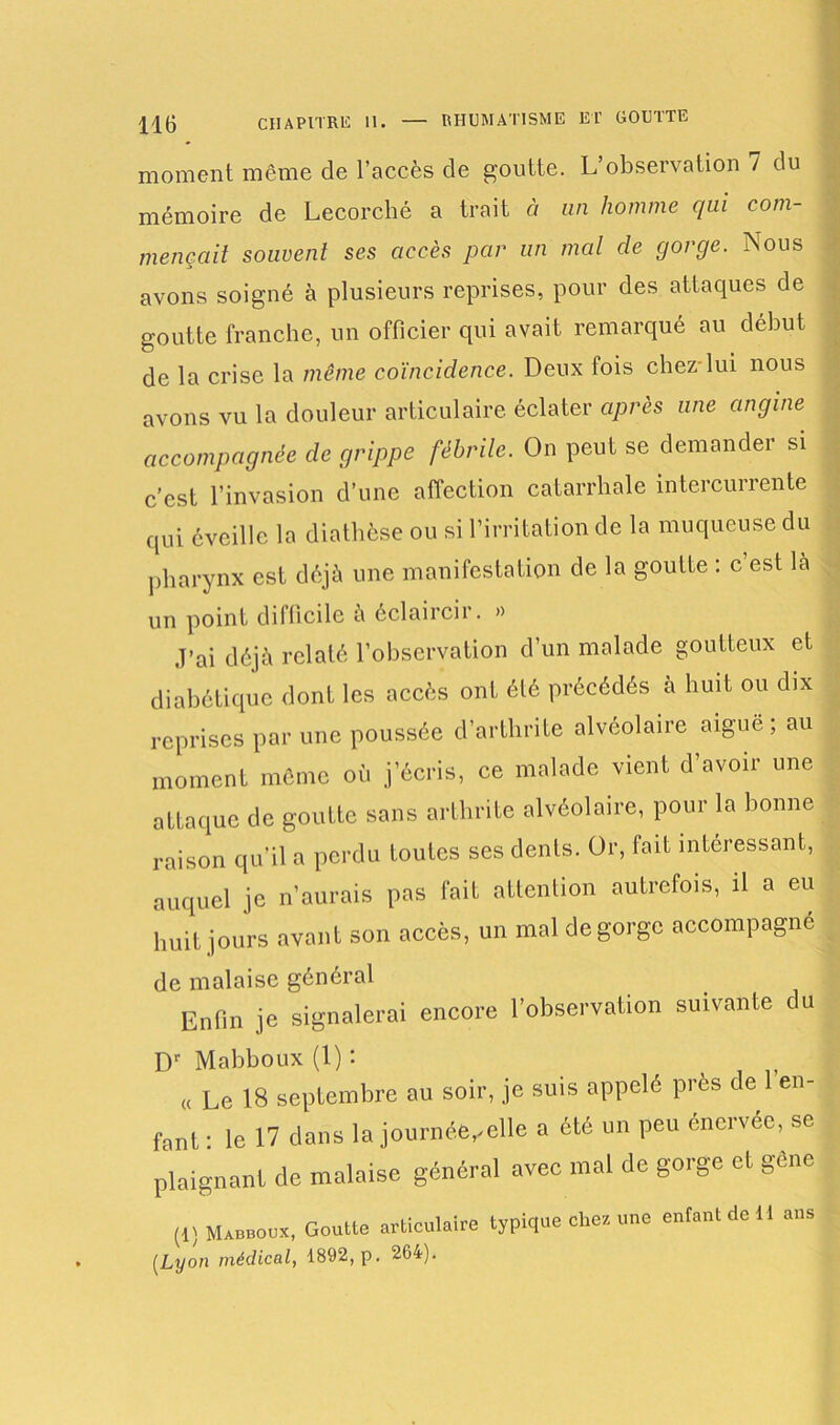moment même de l’accès de goutte. L’observation 7 du mémoire de Lecorché a trait à un homme qui com- mençait souvent ses accès par un mal de gorge. Nous avons soigné à plusieurs reprises, pour des attaques de goutte franche, un officier qui avait remarqué au début de la crise la même coïncidence. Deux fois chez-lui nous avons vu la douleur articulaire éclater après une angine accompagnée de grippe fébrile. On peut se demander si c’est l’invasion d’une affection catarrhale intercurrente qui éveille la diathèse ou si l’irritation de la muqueuse du pharynx est déjà une manifestation de la goutte : c’est là un point difficile à éclaircir. » J’ai déjà relaté l’observation d’un malade goutteux et diabétique dont les accès ont été précédés à huit ou dix reprises par une poussée d’arthrite alvéolaire aiguë ; au moment même où j’écris, ce malade vient d’avoir une attaque de goutte sans arthrite alvéolaire, pour la bonne raison qu’il a perdu toutes ses dents. Or, faiL intéressant, auquel je n’aurais pas fait attention autrefois, il a eu huit jours avant son accès, un mal dégorgé accompagne de malaise général Enfin je signalerai encore l’observation suivante du Dr Mabboux (1) : « Le 18 septembre au soir, je suis appelé près de l’en- fant : le 17 dans la journée,,elle a été un peu énervée, se plaignant de malaise général avec mal de gorge et gène (1) Mabboux, Goutte articulaire typique chez une enfant de 11 ans (Lyon médical, 1892, p. 264).