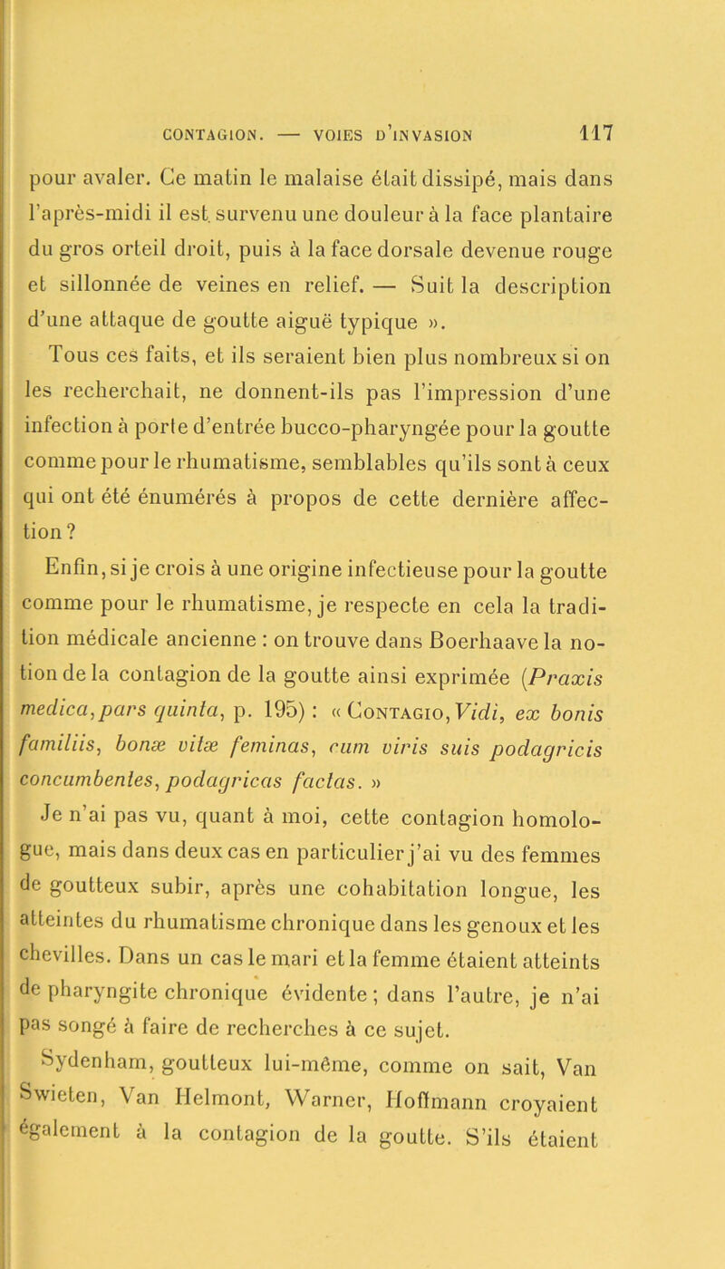 pour avaler. Ce matin le malaise était dissipé, mais dans l’après-midi il est. survenu une douleur à la face plantaire du gros orteil droit, puis à la face dorsale devenue rouge et sillonnée de veines en relief. — Suit la description d’une attaque de goutte aiguë typique ». Tous ces faits, et ils seraient bien plus nombreux si on les recherchait, ne donnent-ils pas l’impression d’une infection à porte d’entrée bucco-pharyngée pour la goutte comme pour le rhumatisme, semblables qu’ils sont à ceux qui ont été énumérés à propos de cette dernière affec- tion ? Enfin, si je crois à une origine infectieuse pour la goutte comme pour le rhumatisme, je respecte en cela la tradi- tion médicale ancienne : on trouve dans Boerhaave la no- tion de la contagion de la goutte ainsi exprimée (Praxis meclica,pars quinta, p. 195): « Contagio, Vidi, ex bonis familiis, bonæ vilæ feminas, cam viris suis podagricis concumbenles, poclagricas faclcis. » Je n’ai pas vu, quant à moi, cette contagion homolo- gue, mais dans deux cas en particulier j’ai vu des femmes de goutteux subir, après une cohabitation longue, les atteintes du rhumatisme chronique dans les genoux et les chevilles. Dans un cas le mari et la femme étaient atteints de pharyngite chronique évidente; dans l’autre, je n’ai pas songé à faire de recherches à ce sujet. Sydenham, goutteux lui-même, comme on sait, Van Swieten, Van Ilelmont, Warner, Hoffmann croyaient également à la contagion de la goutte. S’ils étaient