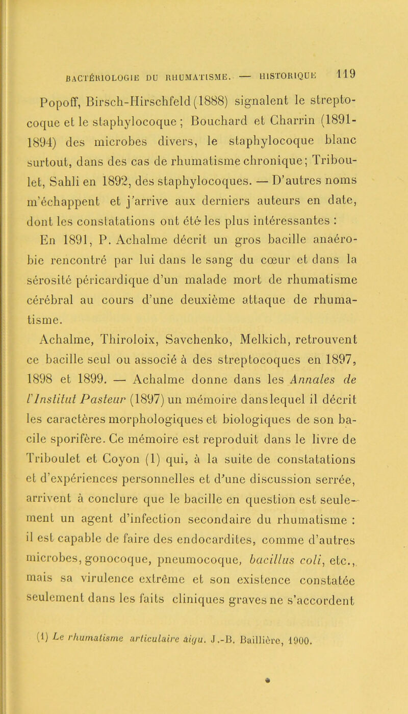 BACTÉRIOLOGIE du rhumatisme. HISTORIQUE Popoff, Birsch-Hirschfeld (1888) signalent le strepto- coque et le staphylocoque ; Bouchard et Charrin (1891- 1894) des microbes divers, le staphylocoque blanc surtout, dans des cas de rhumatisme chronique; Tribou- let, Sahli en 1892, des staphylocoques. — D’autres noms m’échappent et j’arrive aux derniers auteurs en date, dont les constatations ont été les plus intéressantes : En 1891, P. Achalme décrit un gros bacille anaéro- bie rencontré par lui dans le sang du cœur et dans la sérosité péricardique d’un malade mort de rhumatisme cérébral au cours d’une deuxième attaque de rhuma- tisme. Achalme, Thiroloix, Savchenko, Melkich, retrouvent ce bacille seul ou associé à des streptocoques en 1897, 1898 et 1899. — Achalme donne dans les Annales de l'Institut Pasteur (1897) un mémoire dans lequel il décrit les caractères morphologiques et biologiques de son ba- cile sporifère. Ce mémoire est reproduit dans le livre de Triboulet et Coyon (1) qui, à la suite de constatations et d’expériences personnelles et d'une discussion serrée, arrivent à conclure que le bacille en question est seule- ment un agent d’infection secondaire du rhumatisme : il est capable de faire des endocardites, comme d’autres microbes, gonocoque, pneumocoque, bacillus coli, etc., mais sa virulence extrême et son existence constatée seulement dans les faits cliniques graves ne s’accordent (1) Le rhumatisme articulaire aiçju. J.-B. Baillière, 1900.