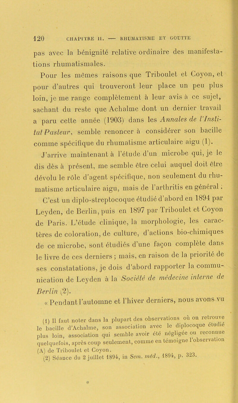 pas avec la bénignité relative ordinaire des manifesta- tions rhumatismales. Pour les mêmes raisons que Triboulet et Coyon, et pour d’autres qui trouveront leur place un peu plus loin, je me range complètement à leur avisa ce sujet, sachant du reste que Achalme dont un dernier travail a paru cette année (1903) dans les Annales de l’Insti- tul Pasteur, semble renoncer à considérer son bacille comme spécifique du rhumatisme articulaire aigu (1). J’arrive maintenant à l’étude d’un microbe qui, je le dis dès à présent, me semble être celui auquel doit être dévolu le rôle d’agent spécifique, non seulement du rhu- matisme articulaire aigu, mais de 1 arthritis en général. C’est un diplo-streptocoque étudié d’abord en 1894 par Leyden, de Berlin, puis en 1897 par 1 riboulet et Coyon de Paris. L’étude clinique, la morphologie, les carac- tères de coloration, de culture, d actions bio-chimiques de ce microbe, sont étudiés d une façon complète dans le livre de ces derniers ; mais, en raison de la priorité de ses constatations, je dois d’abord rapporter la commu- nication de Leyden à la Société de médecine interne de Berlin v2). « Pendant l’automne et l’hiver derniers, nous avons vu (1) Il faut noter dans la plupart des observations où on retrouve le bacille d’Ackalme, son association avec le diplocoque étudié plus loin, association qui semble avoir été négligée ou reconnue quelquefois, après coup seulement, comme en témoigne l’observation (A) de Triboulet et Coyon. (2) Séance du 2 juillet 1894, in Sein, méd., 1894, p. 323.