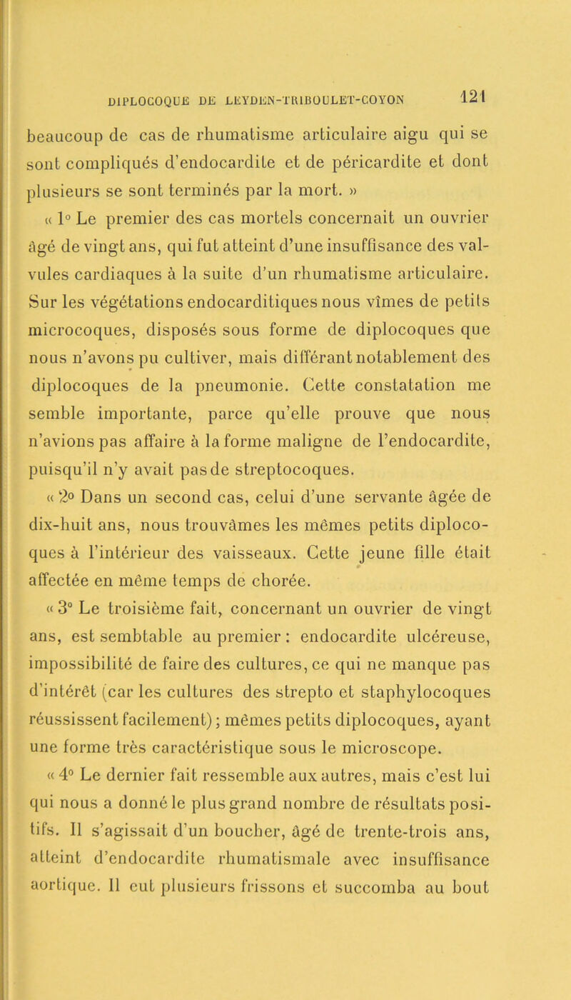 beaucoup de cas de rhumatisme articulaire aigu qui se sont compliqués d’endocardite et de péricardite et dont plusieurs se sont terminés par la mort. » « 1° Le premier des cas mortels concernait un ouvrier âgé de vingt ans, qui fut atteint d’une insuffisance des val- vules cardiaques à la suite d’un rhumatisme articulaire. Sur les végétations endocarditiques nous vîmes de petits microcoques, disposés sous forme de diplocoques que nous n’avons pu cultiver, mais différant notablement des diplocoques de la pneumonie. Cette constatation me semble importante, parce qu’elle prouve que nous n’avions pas affaire à la forme maligne de l’endocardite, puisqu’il n’y avait pas de streptocoques. « 2° Dans un second cas, celui d’une servante âgée de dix-huit ans, nous trouvâmes les mêmes petits diploco- ques à l’intérieur des vaisseaux. Cette jeune fille était affectée en même temps de chorée. « 3° Le troisième fait, concernant un ouvrier de vingt ans, est sembtable au premier : endocardite ulcéreuse, impossibilité de faire des cultures, ce qui ne manque pas d’intérêt (car les cultures des strepto et staphylocoques réussissent facilement) ; mêmes petits diplocoques, ayant une forme très caractéristique sous le microscope. « 4° Le dernier fait ressemble aux autres, mais c’est lui qui nous a donné le plus grand nombre de résultats posi- tifs. Il s’agissait d’un bouclier, âgé de trente-trois ans, atteint d’endocardite rhumatismale avec insuffisance aortique. Il eut plusieurs frissons et succomba au bout