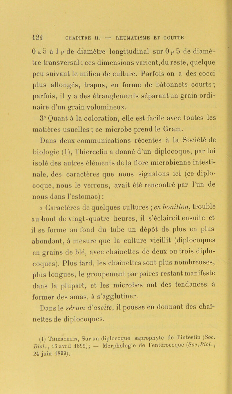 0 p 5 à 1 ^ de diamètre longitudinal sur 0 p. 5 de diamè- tre transversal ; ces dimensions varient,du reste, quelque peu suivant le milieu de culture. Parfois on a des cocci plus allongés, trapus, en forme de bâtonnets courts ; parfois, il y a des étranglements séparant un grain ordi- naire d’un grain volumineux. 3° Quant à la coloration, elle est facile avec toutes les matières usuelles ; ce microbe prend le Gram. Dans deux communications récentes à la Société de biologie (1), Thiercelin a donné d’un diplocoque, par lui isolé des autres éléments de la flore microbienne intesti- nale, des caractères que nous signalons ici (ce diplo- coque, nous le verrons, avait été rencontré par l’un de nous dans l’estomac) : « Caractères de quelques cultures ; en bouillon, trouble ou bout de vingt-quatre heures, il s’éclaircit ensuite et il se forme au fond du tube un dépôt de plus en plus abondant, à mesure que la culture vieillit (diplocoques en grains de blé, avec chaînettes de deux ou trois diplo- coques). Plus tard, les chaînettes sont plus nombreuses, plus longues, le groupement par paires restant manifeste dans la plupart, et les microbes ont des tendances à former des amas, à s’agglutiner. Dans le sérum cl'ascile, il pousse en donnant des chaî- nettes de diplocoques. (1) Thiercelin, Sur un diplocoque saprophyte de 1 intestin (Soc. Biol., 15 avril 1899,; — Morphologie de l’entérocoque (Soc.BioZ., 24 juin 1899).