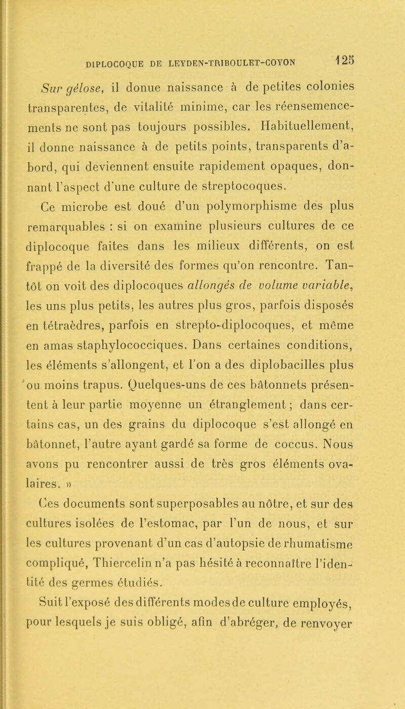 Sur gélose, il donue naissance à de petites colonies transparentes, de vitalité minime, car les réensemence- ments ne sont pas toujours possibles. Habituellement, il donne naissance à de petits points, transparents d’a- bord, qui deviennent ensuite rapidement opaques, don- nant l'aspect d'une culture de streptocoques. Ce microbe est doué d’un polymorphisme des plus remarquables : si on examine plusieurs cultures de ce diplocoque faites dans les milieux différents, on est frappé de la diversité des formes qu’on rencontre. Tan- tôt on voit des diplocoques allongés de volume variable, les uns plus petits, les autres plus gros, parfois disposés en tétraèdres, parfois en strepto-diplocoques, et même en amas staphylococciques. Dans certaines conditions, les éléments s’allongent, et l’on a des diplobacilles plus ou moins trapus. Quelques-uns de ces bâtonnets présen- tent à leur partie moyenne un étranglement; dans cer- tains cas, un des grains du diplocoque s’est allongé en bâtonnet, l’autre ayant gardé sa forme de coccus. Nous avons pu rencontrer aussi de très gros éléments ova- laires. » Ces documents sont superposables au nôtre, et sur des cultures isolées de l’estomac, par l’un de nous, et sur les cultures provenant d’un cas d’autopsie de rhumatisme compliqué, Thiercelin n’a pas hésité à reconnaître l’iden- tité des germes étudiés. Suit l’exposé des différents modesde culture employés, pour lesquels je suis obligé, afin d’abréger, de renvoyer