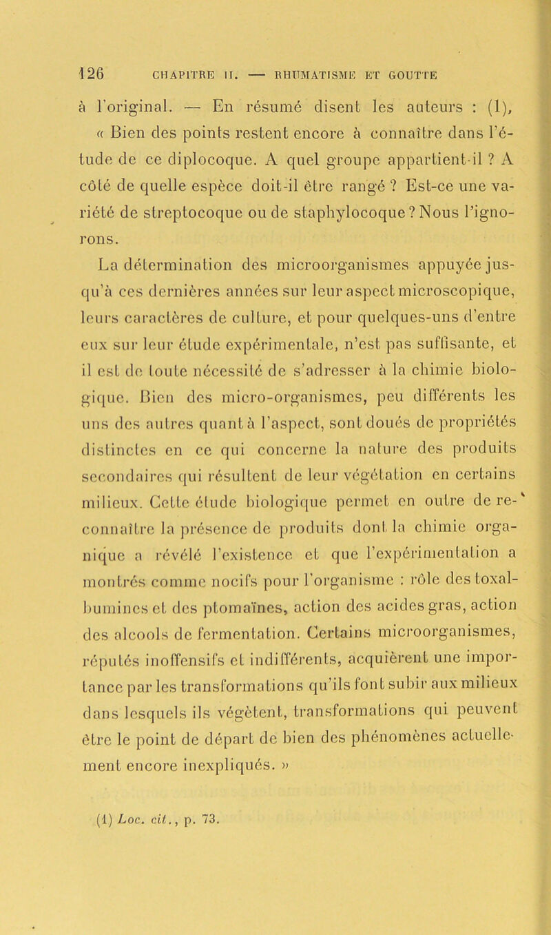 à l'original. — En résumé disent les auteurs : (1), « Bien des points restent encore à connaître dans l’é- tude de ce diplocoque. A quel groupe appartient-il ? A côté de quelle espèce doit-il être rangé ? Est-ce une va- riété de streptocoque ou de staphylocoque ? Nous l’igno- rons. La détermination des microorganismes appuyée jus- qu’à ces dernières années sur leur aspect microscopique, leurs caractères de culture, et pour quelques-uns d’entre eux sur leur étude expérimentale, n’est pas suffisante, et il est de toute nécessité de s’adresser à la chimie biolo- gique. Bien des micro-organismes, peu différents les uns des autres quant à l’aspect, sont doués de propriétés distinctes en ce qui concerne la nature des produits secondaires qui résultent de leur végétation en certains milieux. Cette élude biologique permet en outre dere-' connaître la présence de produits dont la chimie orga- nique a révélé l’existence et que l’expérimentation a montrés comme nocifs pour l’organisme : rôle destoxal- bumincscf des plomaïnes, action des acides gras, action des alcools de fermentation. Certains microorganismes, réputés inoffensifs et indifférents, acquièrent une impor- tance par les transformations qu’ils font subir aux milieux dans lesquels ils végètent, transformations qui peuvent être le point de départ de bien des phénomènes actuelle- ment encore inexpliqués. » (1) Loc. cil., p. 73.