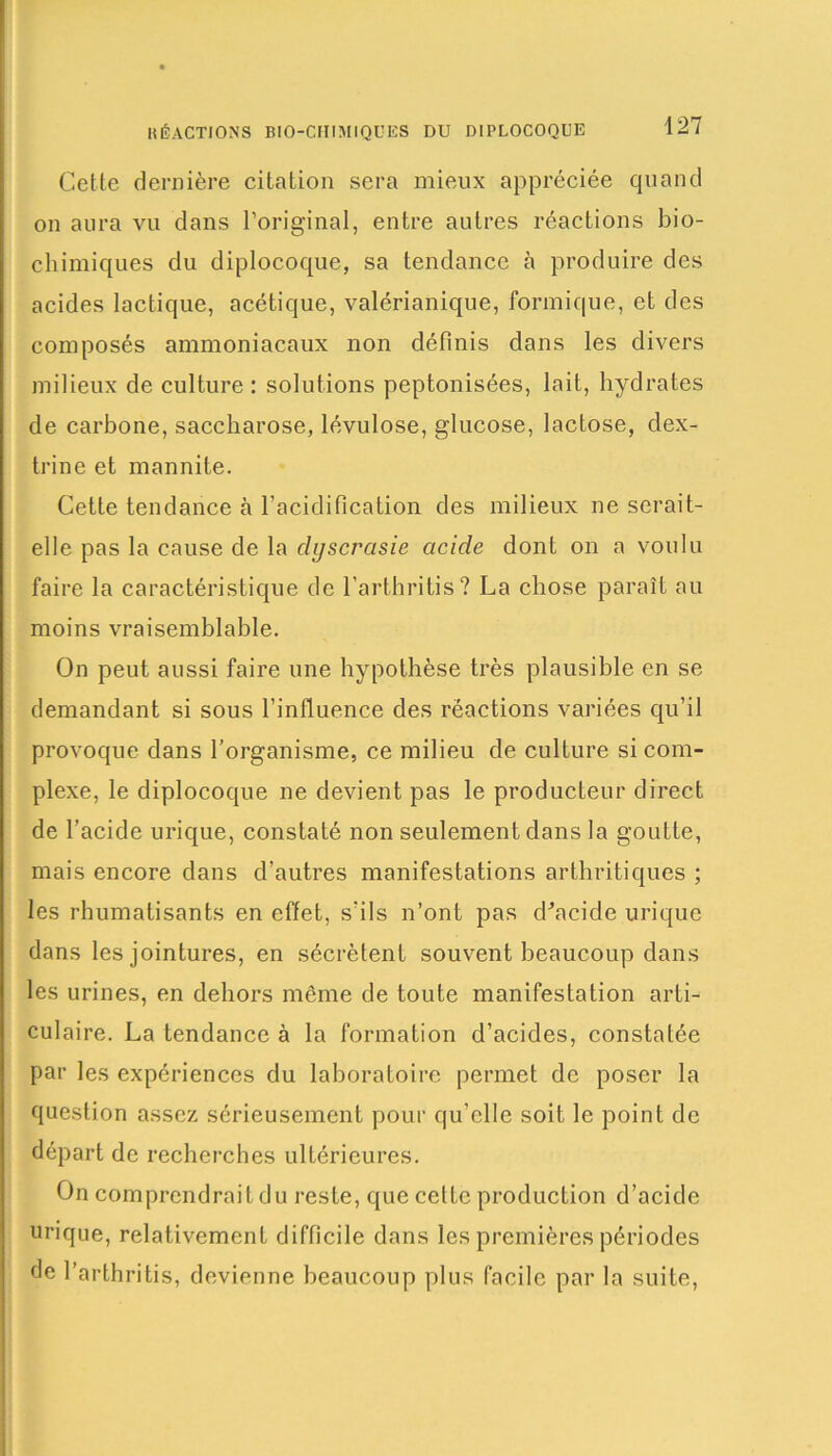 RÉACTIONS BIO-CHIMIQUES DU DIPLOCOQUE Celte dernière citation sera mieux appréciée quand on aura vu dans l’original, entre autres réactions bio- chimiques du diplocoque, sa tendance à produire des acides lactique, acétique, valérianique, formique, et des composés ammoniacaux non définis dans les divers milieux de culture : solutions peptonisées, lait, hydrates de carbone, saccharose, lévulose, glucose, lactose, dex- trine et mannite. Cette tendance à l'acidification des milieux ne serait- elle pas la cause de la dyscrasie acide dont on a voulu faire la caractéristique de l’arthritis? La chose paraît au moins vraisemblable. On peut aussi faire une hypothèse très plausible en se demandant si sous l’influence des réactions variées qu’il provoque dans l’organisme, ce milieu de culture si com- plexe, le diplocoque ne devient pas le producteur direct de l’acide urique, constaté non seulement dans la goutte, mais encore dans d’autres manifestations arthritiques ; les rhumatisants en effet, s’ils n’ont pas d'acide urique dans les jointures, en sécrètent souvent beaucoup dans les urines, en dehors môme de toute manifestation arti- culaire. La tendance à la formation d’acides, constatée par les expériences du laboratoire permet de poser la question assez sérieusement pour qu’elle soit le point de départ de recherches ultérieures. On comprendrait du reste, que cette production d’acide urique, relativement difficile dans les premières périodes de l’arthritis, devienne beaucoup plus facile par la suite,