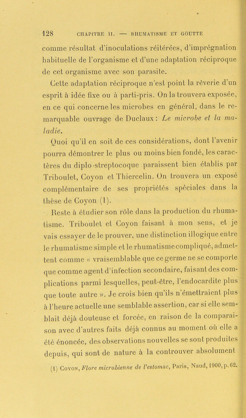 comme résultat d’inoculations réitérées, d’imprégnation habituelle de l’organisme et d’une adaptation réciproque de cet organisme avec son parasite. Cette adaptation réciproque n’est point la rêverie d’un esprit à idée fixe ou à parti-pris. On la trouvera exposée, en ce qui concerne les microbes en général, dans le re- marquable ouvrage de Duclaux : Le microbe et la ma- ladie. Quoi qu'il en soit de ces considérations, dont l’avenir pourra démontrer le plus ou moins bien fondé, les carac- tères du diplo-streptocoque paraissent bien établis par Triboulct, Coyon et Thiercelin. On trouvera un exposé complémentaire de ses propriétés spéciales dans la thèse de Coyon (1). Reste à étudier son rôle dans la production du rhuma- tisme. Triboulct et Coyon faisant à mon sens, et je vais essayer de le prouver, une distinction illogique entre le rhumatisme simple et le rhumaiismecompliqué, admet- tent comme « vraisemblable que ce germe ne se comporte c[uc comme agent d intection secondaire, faisantdes com- plications parmi lesquelles, peut-être, l’endocardite plus que toute autre ». Je crois bien qu ils n émettraient plus à l’heure actuelle une semblable assertion, car si elle sem- blait déjà douteuse et forcée, en raison de la comparai- son avec d’autres faits déjà connus au moment où elle a été énoncée, des observations nouvelles se sont produites depuis, qui sont de nature à la controuver absolument (1) Coyon, Flore microbienne de l'estomac, Paris, Naud, 1900, p.62.