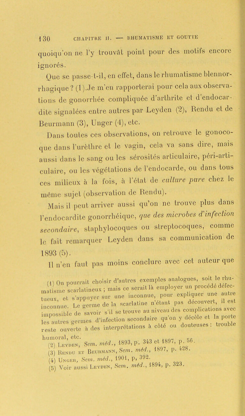 quoiqu’on ne l’y trouvât point pour des motifs encore ignorés. Que se passe-t-il, en effet, dans le rhumatisme blennor- rhagique? (l).Je m’en rapporterai pour cela aux observa- tions de gonorrhée compliquée d’arthrite et d’endocar- dite signalées entre autres par Leyden (2), Rendu et de Beurmann (3), Ungcr (4), etc. Dans toutes ces observations, on retrouve le gonoco- que dans l’urèthre et le vagin, cela va sans dire, mais aussi dans le sang ou les sérosités articulaire, péri-aiti- culaire, ou les végétations de l’endocarde, ou dans tous ces milieux à la fois, à l’état de culture pure chez le même siqct (observation de Rendu). Mais il peut arriver aussi qu’on ne trouve plus dans l’endocardite gonorrhéique, que des microbes d'infection secondaire, staphylocoques ou streptocoques, comme le fait remarquer Leyden dans sa communication de 1893(5). 11 n’en faut pas moins conclure avec cet auteur que (1)On pourrait choisir d’autres exemples analogues, soit: le rhu- matisme scarlatineux ; mais ce serait là employer un procède défec- tueux et s’appuyer sur une inconnue, pour expliquer une au ie inconnue. Le germe de la scarlatine n’étant pas découvert, . es. impossible de savoir s'il se trouve au niveau des complications avec les autres germes d’infection secondaire qu'on y decele et la porte resle ouverte à des interprétation, « côté ou douteuses : trouble “ „tC;s»..»,éd..l893,p.343 et18»7,Po50. (3) Rendu et Beurmann, Sem. méd., 1897, p. i~' . (4) Unger, Sem. méd., 1901, p, 392. (5) Voir aussi Leyden, Sem. méd., 1894, p. 323.