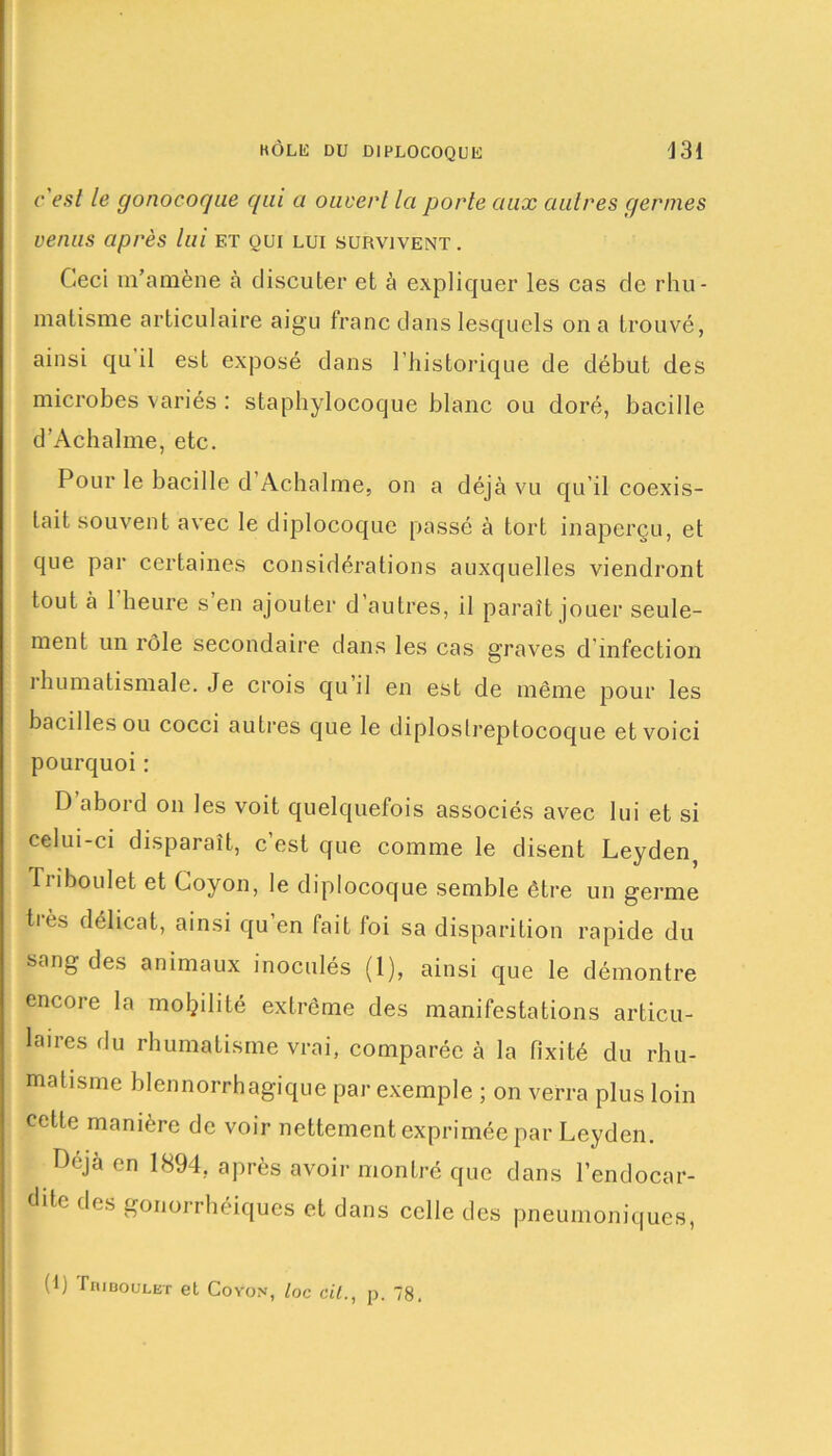 c'est le gonocoque qui a ouvert la porte aux autres germes venus après lui et oui lui survivent . Ceci m’amène à discuter et à expliquer les cas de rhu- matisme articulaire aigu franc dans lesquels on a trouvé, ainsi qu il est exposé dans l’historique de début des microbes variés : staphylocoque blanc ou doré, bacille d’Achalme, etc. Pour le bacille d Achalme, on a déjà vu qu’il coexis- tait souvent avec le diplocoque passé à tort inaperçu, et que par certaines considérations auxquelles viendront tout à 1 heure s en ajouter d autres, il paraît jouer seule- ment un rôle secondaire dans les cas graves d’infection ihumatismale. Je crois qu il en est de même pour les bacilles ou cocci autres que le diploslreptocoque et voici pourquoi : D abord on les voit quelquefois associés avec lui et si celui-ci disparaît, c’est que comme le disent Leyden, Tri boulet et Coyon, le diplocoque semble être un germe tics délicat, ainsi qu’en fait foi sa disparition rapide du sang des animaux inoculés (1), ainsi que le démontre encore la mobilité extrême des manifestations articu- laires du rhumatisme vrai, comparée à la fixité du rhu- matisme blennorrhagique par exemple ; on verra plus loin cette manière de voir nettement exprimée par Leyden. Déjà en 1894, après avoir montré que dans l’endocar- dite des gonorrhéiques et dans celle des pneumoniques,