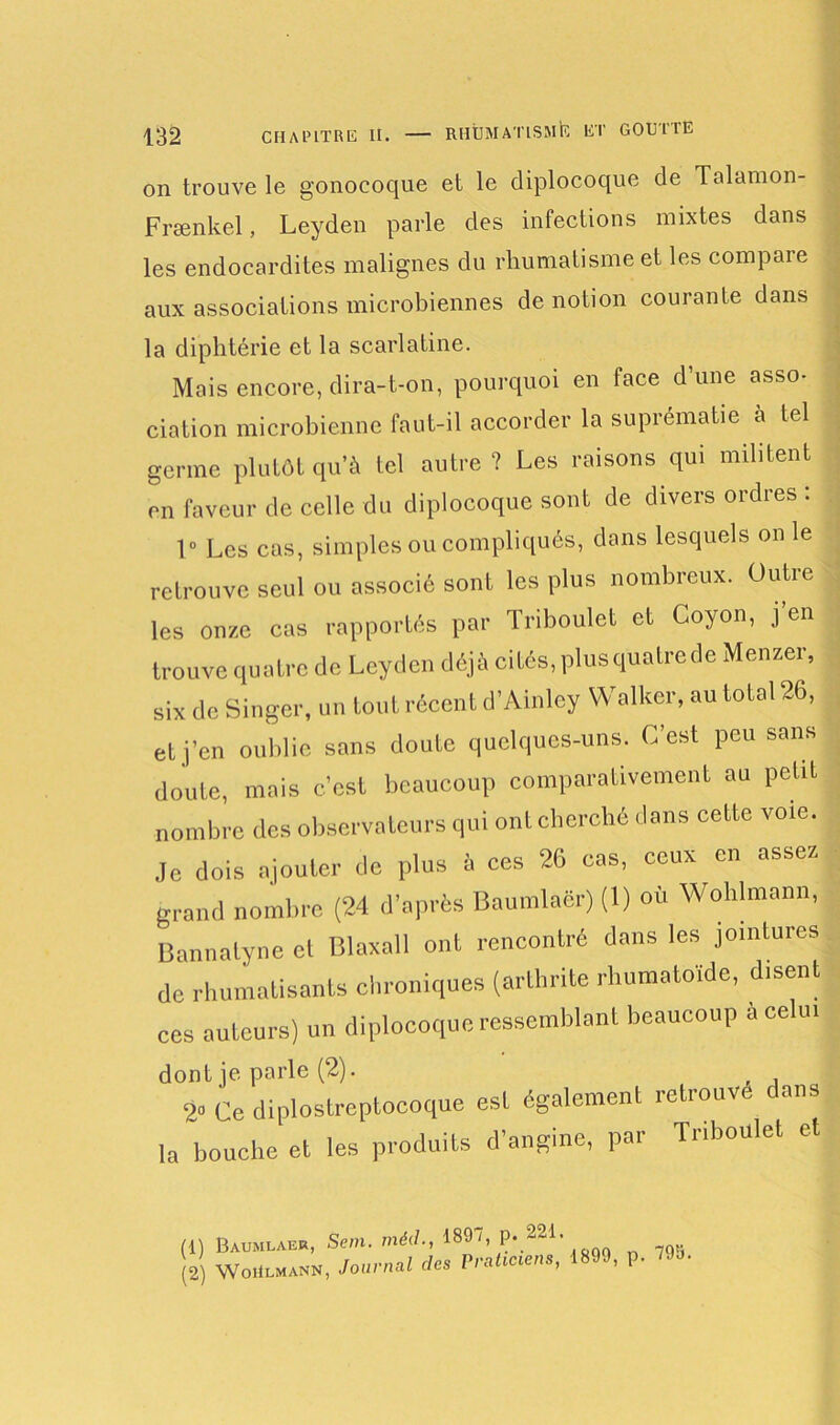 on trouve le gonocoque et le diplocoque de Talamon- Frænkel, Leyden parle des infections mixtes dans les endocardites malignes du rhumatisme et les compaie aux associations microbiennes de notion courante dans la diphtérie et la scarlatine. Mais encore, dira-t-on, pourquoi en face d'une asso- dation microbienne faut-il accorder la suprématie à tel germe plutôt qu'à tel autre ? Les raisons qui militent en faveur de celle du diplocoque sont de divers ordres : f Les cas, simples ou compliqués, dans lesquels on le retrouve seul ou associé sont les plus nombreux. Outre les onze cas rapportés par Triboulet et Coyon, j’en trouve quatre de Leyden déjà cités, plus quatrede Menzer, six de Singer, un tout récent d’Ainley Walker.au total 26, et j’en oublie sans doute quelques-uns. C’est peu sans doute, mois c’est beaucoup comparativement au petit nombre des observateurs qui ont cherché dans cette voie. Je dois ajouter de plus à ces 26 cas, ceux en assez grand nombre (24 d’après Baumlaër) (1) où Wohlmann, Bannatyne cl Blaxall ont rencontré dans les jointures de rhumatisants chroniques (arthrite rhumatoïde, disent ces auteurs) un diplocoque ressemblant beaucoup a celui dont je parle (2). 2o Ce diplostreptocoque est également retrouvé dans la bouche et les produits d’angine, par rnboulet et (1) (2) Baumlaër, Se/n. méd., 1897, p. 221. WoiIlmann, Journal des Praticiens, 1899, p. 79b.