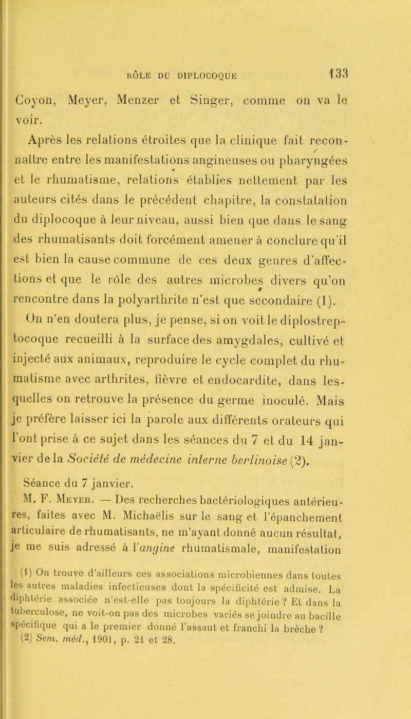 Coyon, Meyer, Menzer et Singer, comme on va le voir. Après les relations étroites que la clinique fait recon- / naître entre les manifestations angineuses ou pharyngées et le rhumatisme, relations établies nettement par les auteurs cités dans le précédent chapitre, la constatation du diplocoque à leur niveau, aussi bien que dans le sang des rhumatisants doit forcément amènera conclure qu’il est bien la cause commune de ces deux genres d’affec- tions et que le rôle des autres microbes divers qu’on rencontre dans la polyarthrite n’est que secondaire (1). On n’en doutera plus, je pense, si on voit le diplostrep- tocoque recueilli à la surface des amygdales, cultivé et injecté aux animaux, reproduire le cycle complet du rhu- matisme avec arthrites, fièvre et endocardite, dans les- quelles on retrouve la présence du germe inoculé. Mais je préfère laisser ici la parole aux différents orateurs qui l’ont prise à ce sujet dans les séances du 7 et du 14 jan- vier delà Société cle médecine interne berlinoise (2). Séance du 7 janvier. M. F. Meyer. — Des recherches bactériologiques antérieu- res, faites avec M. Michaëlis sur le sang et l'épanchement articulaire de rhumatisants, ne m’ayant donné aucun résultat, je me suis adressé à Yangine rhumatismale, manifestation (1) On trouve d’ailleurs ces associations microbiennes dans toutes les autres maladies infectieuses dont la spécificité est admise. La diphtérie associée n’est-elle pas toujours la diphtérie ? Et dans la tuberculose, ne voit-on pas des microbes variés se joindre au bacille spécifique qui a le premier donné l’assaut et franchi la brèche ? (2) Sem. rnéd., 1901, p. 21 et 28.