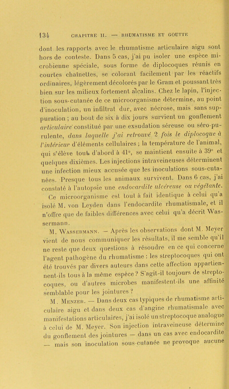 dont les rapports avec le rhumatisme articulaire aigu sont hors de conteste. Dans 5 cas, j’ai pu isoler une espèce mi- crobienne spéciale, sous forme de diplocoques réunis en courtes chaînettes, se colorant facilement par les réactifs ordinaires, légèrement décolorés par le Gram et poussant très bien sur les milieux fortement alcalins. Chez le lapin, l’injec- tion sous-cutanée de ce microorganisme détermine, au point d’inoculation, un infiltrât dur, avec nécrose, mais sans sup- puration ; au bout de six à dix jours survient un gonflement articulaire'constitué par une exsudation séreuse ou séro-pu- rulente, dans laquelle j’ai retrouvé 2 fois le diplocoque à l’intérieur d'éléments cellulaires ; la température de l’animal, qui s’élève tout» d’abord à 41°, se maintient ensuite à 39° et quelques dixièmes. Les injections intraveineuses déterminent une infection mieux accusée que les inoculations sous-cuta- nées. Presque tous les animaux survivent. Dans 6 cas, j’ai constaté à l’autopsie une endocardite ulcéreuse ou végétante. Ce microorganisme est tout à fait identique h celui qu a isolé M. von Leyden dans l’endocardite rhumatismale, et il n’offre que de faibles différences avec celui qu’a décrit Was- sermann. M. Wassermann. — Après les observations dont M. Meyer vient de nous communiquer les résultats, il me semble qu il ne reste que deux questions à résoudre en ce qui concerne l’agent pathogène du rhumatisme : les streptocoques qui ont été trouvés par divers auteurs dans cette affection appartien- nent-ils tous à la même espèce? S’agit-il toujours de strepto- coques, ou d’autres microbes manifestent-ils une affinité semblable pour les jointures ? M . Menzer. — Dans deux cas typiques de rhumatisme arti- culaire aigu et dans deux cas d’angine rhumatismale avec manifestations articulaires, j’ai isolé un streptocoque analogue à celui de M. Meyer. Son injection intraveineuse détermine du gonflement des jointures - dans un cas avec endocardite — mais son inoculation sous-cutanée ne provoque aucune