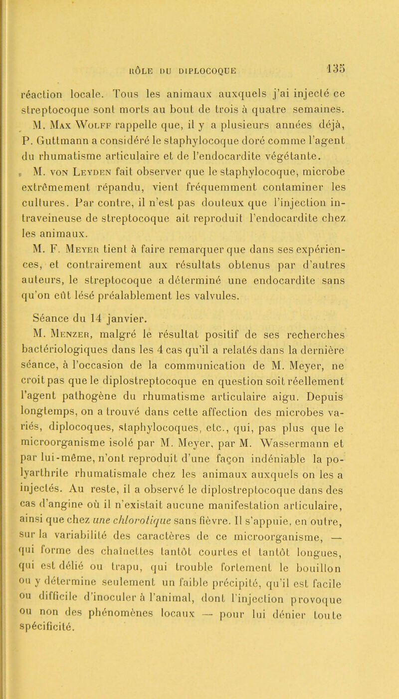 réaction locale. Tous les animaux auxquels j’ai injecté ce streptocoque sont morts au bout de trois à quatre semaines. M. Max Wolff rappelle que, il y a plusieurs années déjà, P. Guttmann a considéré le staphylocoque doré comme l’agent du rhumatisme articulaire et de l’endocardite végétante. . M. von Leydfn fait observer que le staphylocoque, microbe extrêmement répandu, vient fréquemment contaminer les cultures. Par contre, il n’est pas douteux que l’injection in- traveineuse de streptocoque ait reproduit l’endocardite chez les animaux. M. F. Meyer tient à faire remarquer que dans ses expérien- ces, et contrairement aux résultats obtenus par d’autres auteurs, le streptocoque a déterminé une endocardite sans qu’on eût lésé préalablement les valvules. Séance du 14 janvier. M. Menzer, malgré le résultat positif de ses recherches bactériologiques dans les 4 cas qu’il a relatés dans la dernière séance, à l’occasion de la communication de M. Meyer, ne croit pas que le diplostreptocoque en question soit réellement l’agent pathogène du rhumatisme articulaire aigu. Depuis longtemps, on a trouvé dans cette affection des microbes va- riés, diplocoques, staphylocoques, etc., qui, pas plus que le microorganisme isolé par M. Meyer, par M. Wassermann et par lui-même, n’ont reproduit d’une façon indéniable la po- lyarthrite rhumatismale chez les animaux auxquels on les a injectés. Au reste, il a observé le diplostreptocoque dans des cas d’angine où il n’existait aucune manifestation articulaire, ainsi que chez une chlorotique sans fièvre. Il s’appuie, en outre, sur la variabilité des caractères de ce microorganisme, — qui forme des chaînettes tantôt courtes cl tantôt longues, qui est délié ou trapu, qui trouble fortement le bouillon ou y détermine seulement un faible précipité, qu’il est facile ou difficile d’inoculer à l’animal, dont l’injection provoque ou non des phénomènes locaux — pour lui dénier toute spécificité.